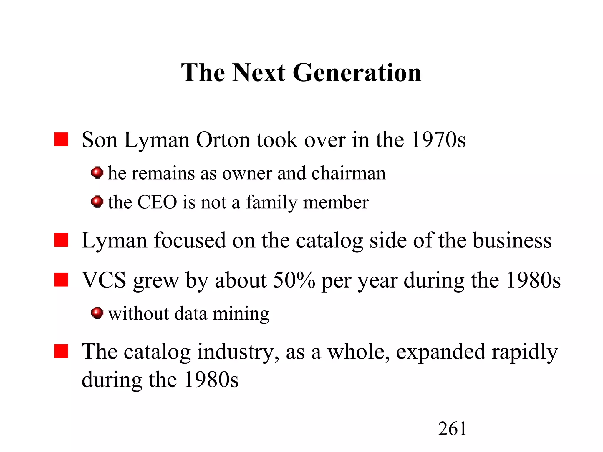261
The Next Generation
Son Lyman Orton took over in the 1970s
he remains as owner and chairman
the CEO is not a family member
Lyman focused on the catalog side of the business
VCS grew by about 50% per year during the 1980s
without data mining
The catalog industry, as a whole, expanded rapidly
during the 1980s
 
