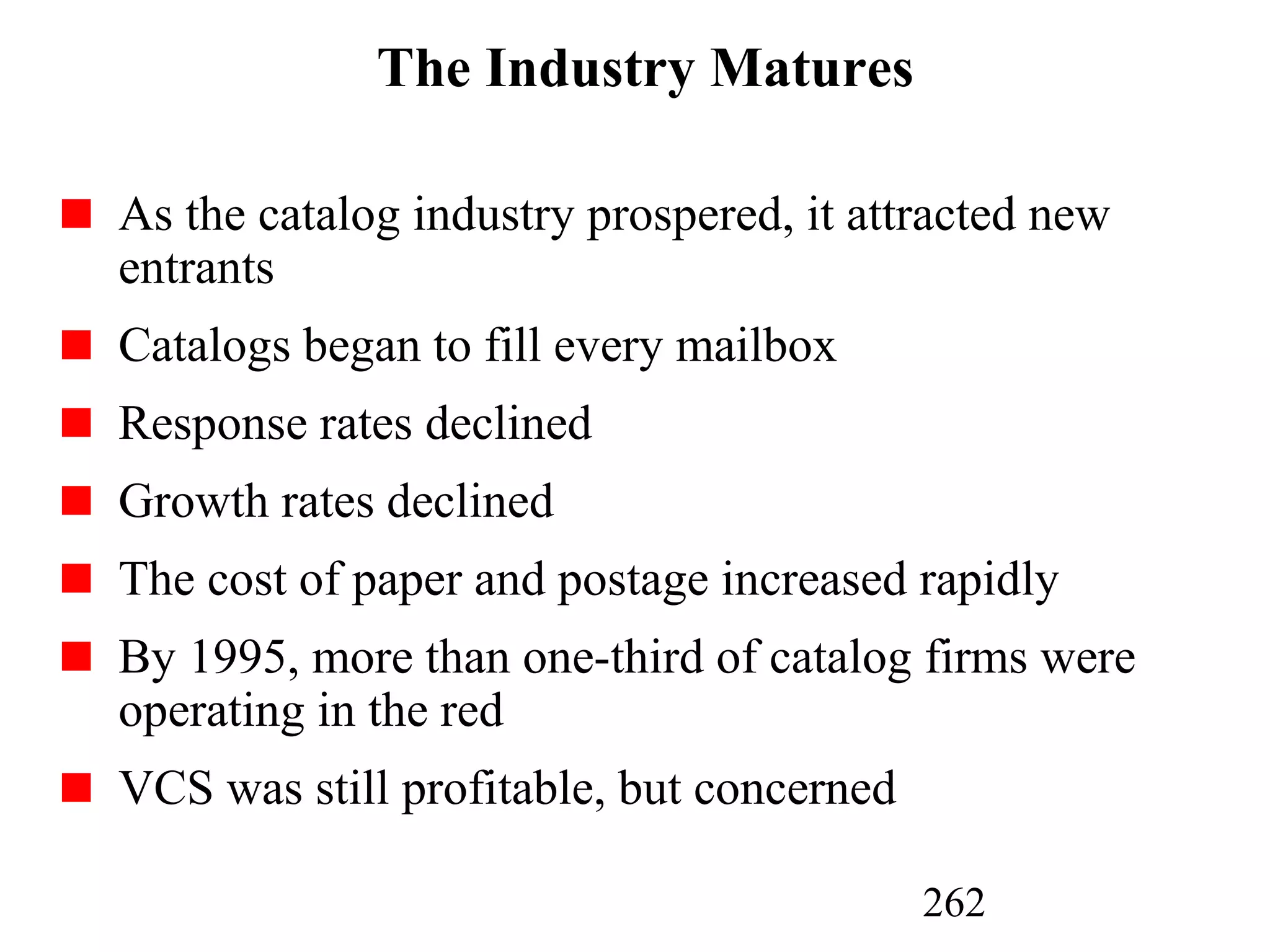262
The Industry Matures
As the catalog industry prospered, it attracted new
entrants
Catalogs began to fill every mailbox
Response rates declined
Growth rates declined
The cost of paper and postage increased rapidly
By 1995, more than one-third of catalog firms were
operating in the red
VCS was still profitable, but concerned
 