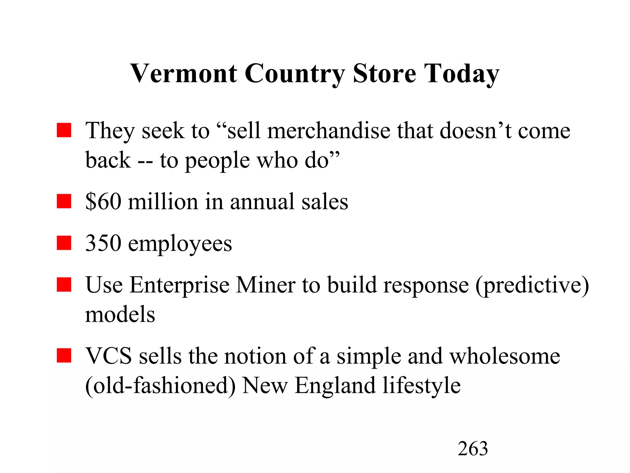 263
Vermont Country Store Today
They seek to “sell merchandise that doesn’t come
back -- to people who do”
$60 million in annual sales
350 employees
Use Enterprise Miner to build response (predictive)
models
VCS sells the notion of a simple and wholesome
(old-fashioned) New England lifestyle
 