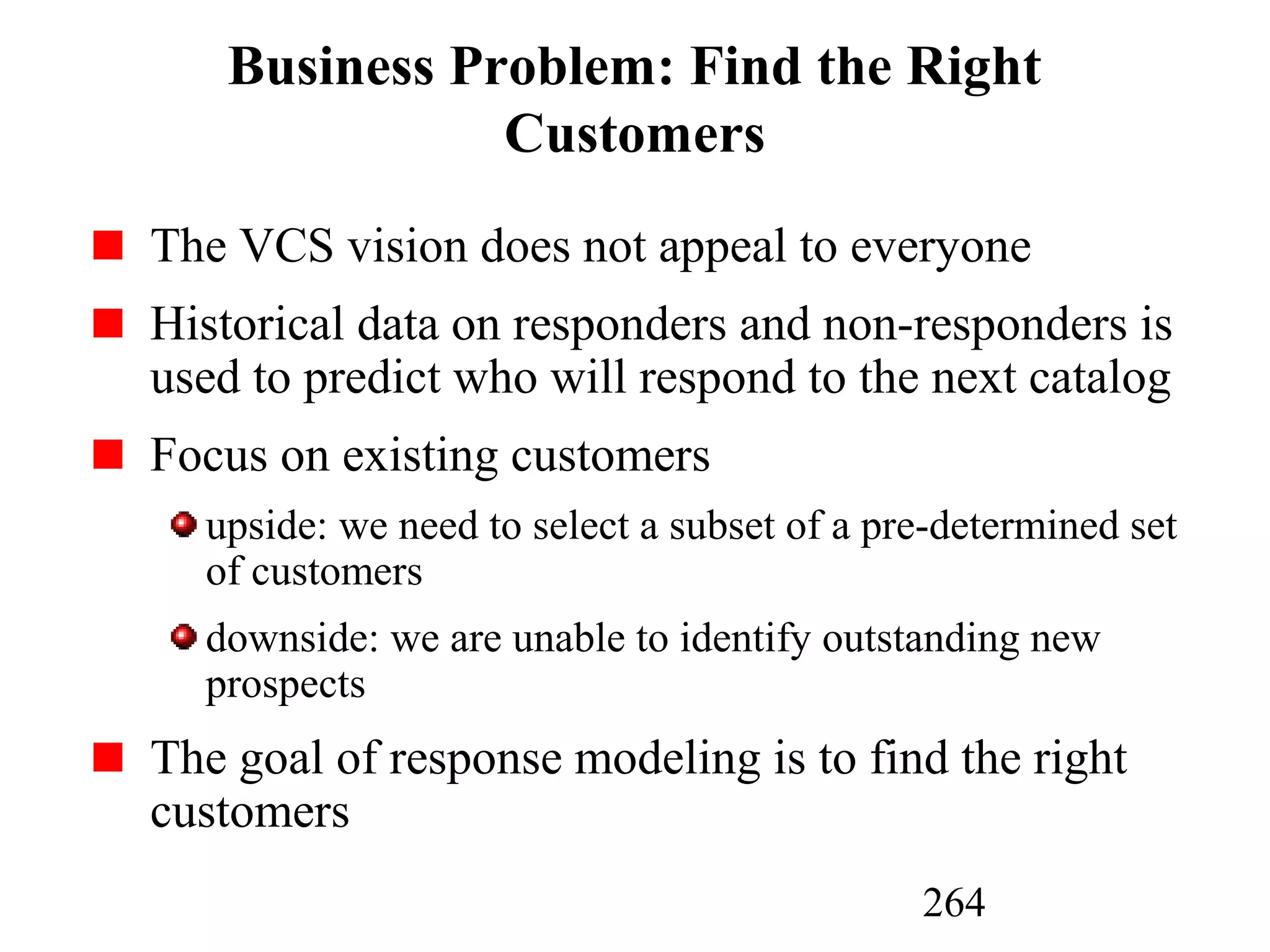 264
Business Problem: Find the Right
Customers
The VCS vision does not appeal to everyone
Historical data on responders and non-responders is
used to predict who will respond to the next catalog
Focus on existing customers
upside: we need to select a subset of a pre-determined set
of customers
downside: we are unable to identify outstanding new
prospects
The goal of response modeling is to find the right
customers
 