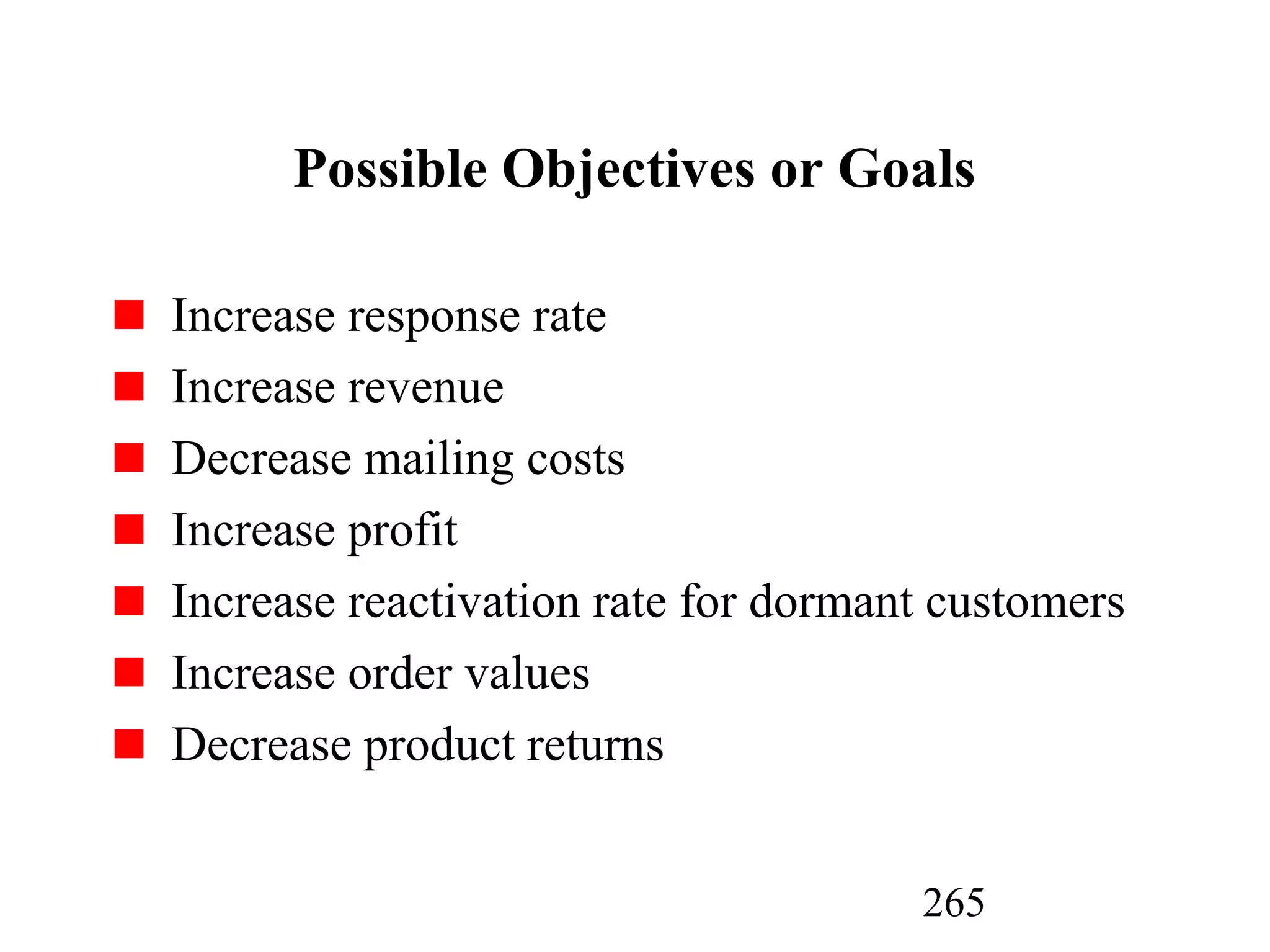 265
Possible Objectives or Goals
Increase response rate
Increase revenue
Decrease mailing costs
Increase profit
Increase reactivation rate for dormant customers
Increase order values
Decrease product returns
 