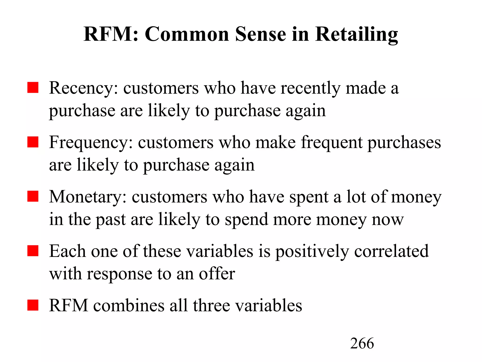 266
RFM: Common Sense in Retailing
Recency: customers who have recently made a
purchase are likely to purchase again
Frequency: customers who make frequent purchases
are likely to purchase again
Monetary: customers who have spent a lot of money
in the past are likely to spend more money now
Each one of these variables is positively correlated
with response to an offer
RFM combines all three variables
 