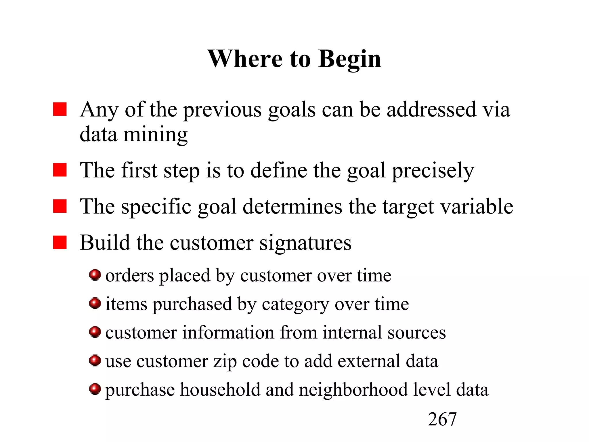 267
Where to Begin
Any of the previous goals can be addressed via
data mining
The first step is to define the goal precisely
The specific goal determines the target variable
Build the customer signatures
orders placed by customer over time
items purchased by category over time
customer information from internal sources
use customer zip code to add external data
purchase household and neighborhood level data
 