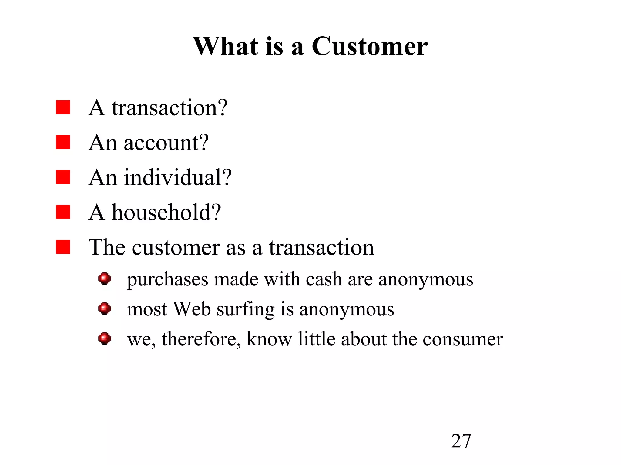 27
What is a Customer
A transaction?
An account?
An individual?
A household?
The customer as a transaction
purchases made with cash are anonymous
most Web surfing is anonymous
we, therefore, know little about the consumer
 