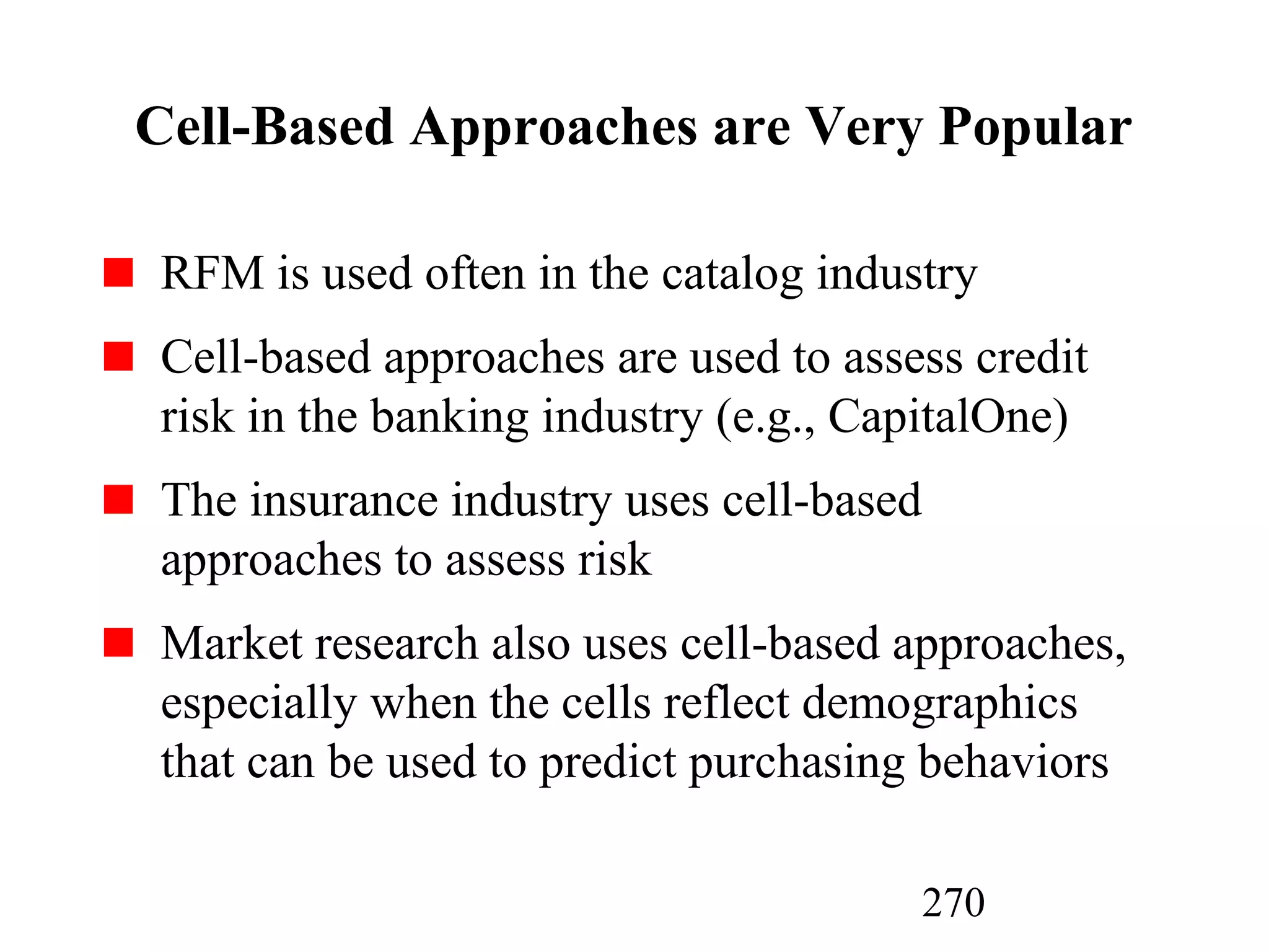 270
Cell-Based Approaches are Very Popular
RFM is used often in the catalog industry
Cell-based approaches are used to assess credit
risk in the banking industry (e.g., CapitalOne)
The insurance industry uses cell-based
approaches to assess risk
Market research also uses cell-based approaches,
especially when the cells reflect demographics
that can be used to predict purchasing behaviors
 
