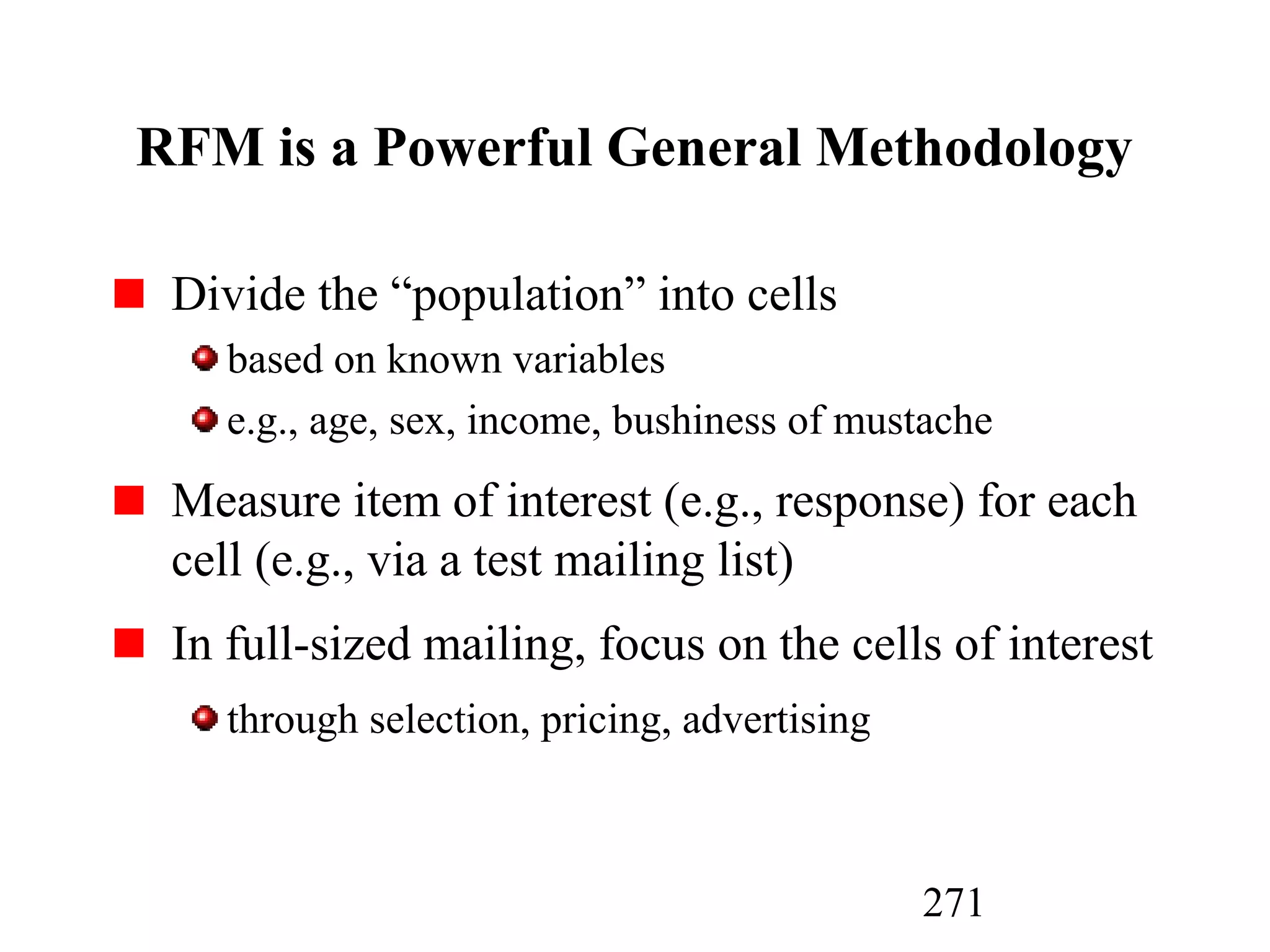271
RFM is a Powerful General Methodology
Divide the “population” into cells
based on known variables
e.g., age, sex, income, bushiness of mustache
Measure item of interest (e.g., response) for each
cell (e.g., via a test mailing list)
In full-sized mailing, focus on the cells of interest
through selection, pricing, advertising
 