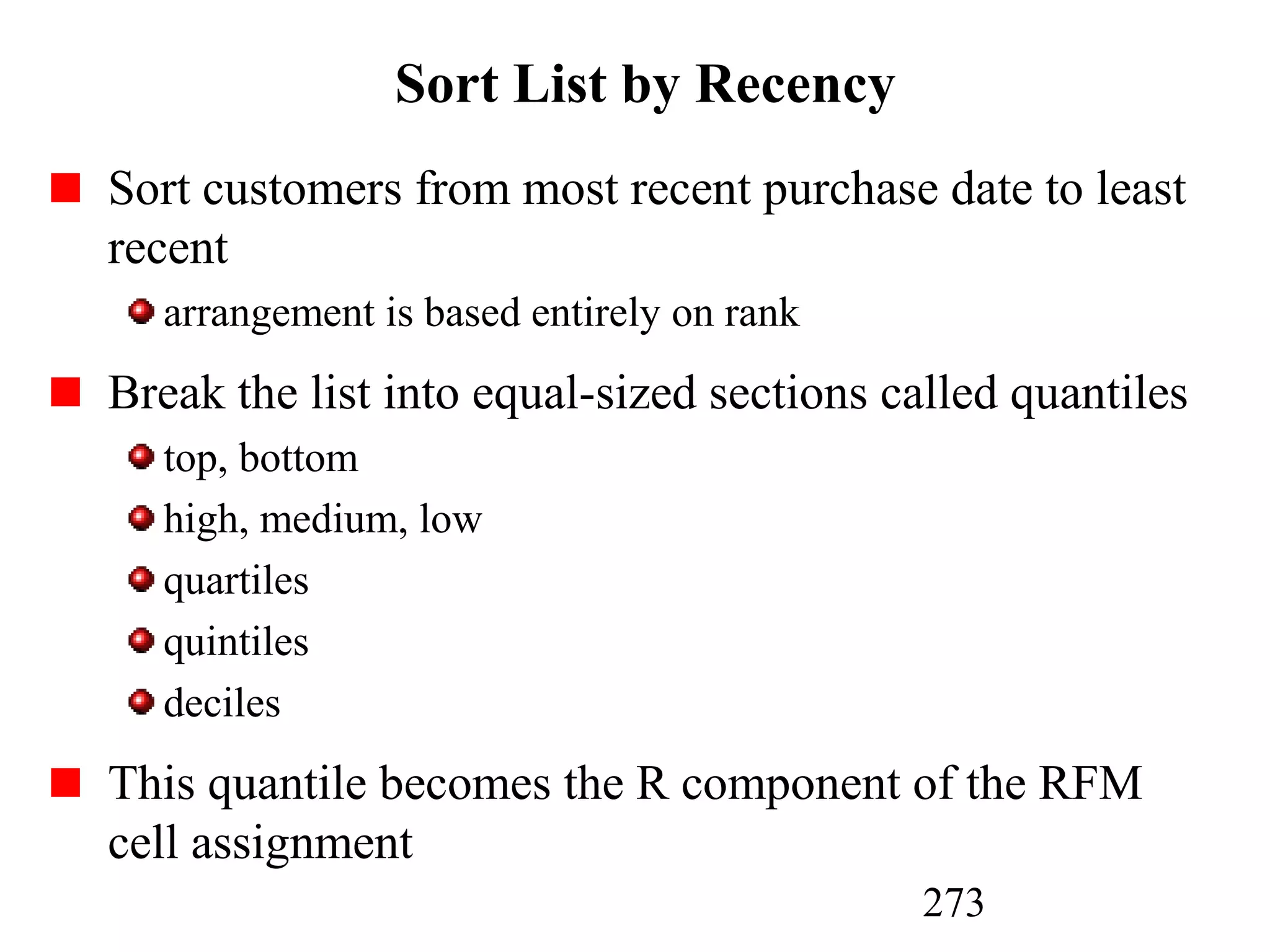 273
Sort List by Recency
Sort customers from most recent purchase date to least
recent
arrangement is based entirely on rank
Break the list into equal-sized sections called quantiles
top, bottom
high, medium, low
quartiles
quintiles
deciles
This quantile becomes the R component of the RFM
cell assignment
 