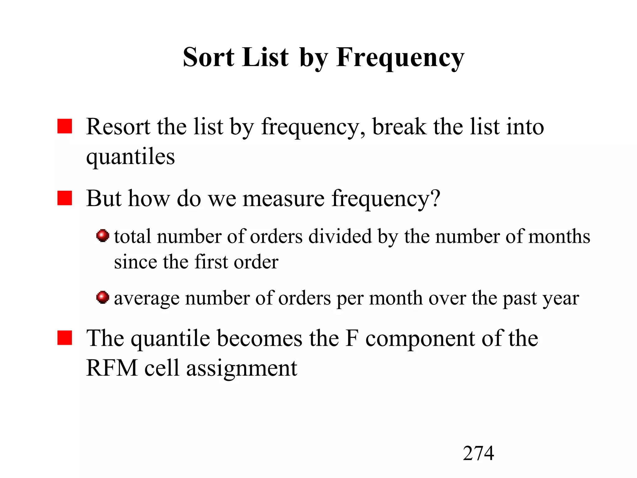 274
Sort List by Frequency
Resort the list by frequency, break the list into
quantiles
But how do we measure frequency?
total number of orders divided by the number of months
since the first order
average number of orders per month over the past year
The quantile becomes the F component of the
RFM cell assignment
 