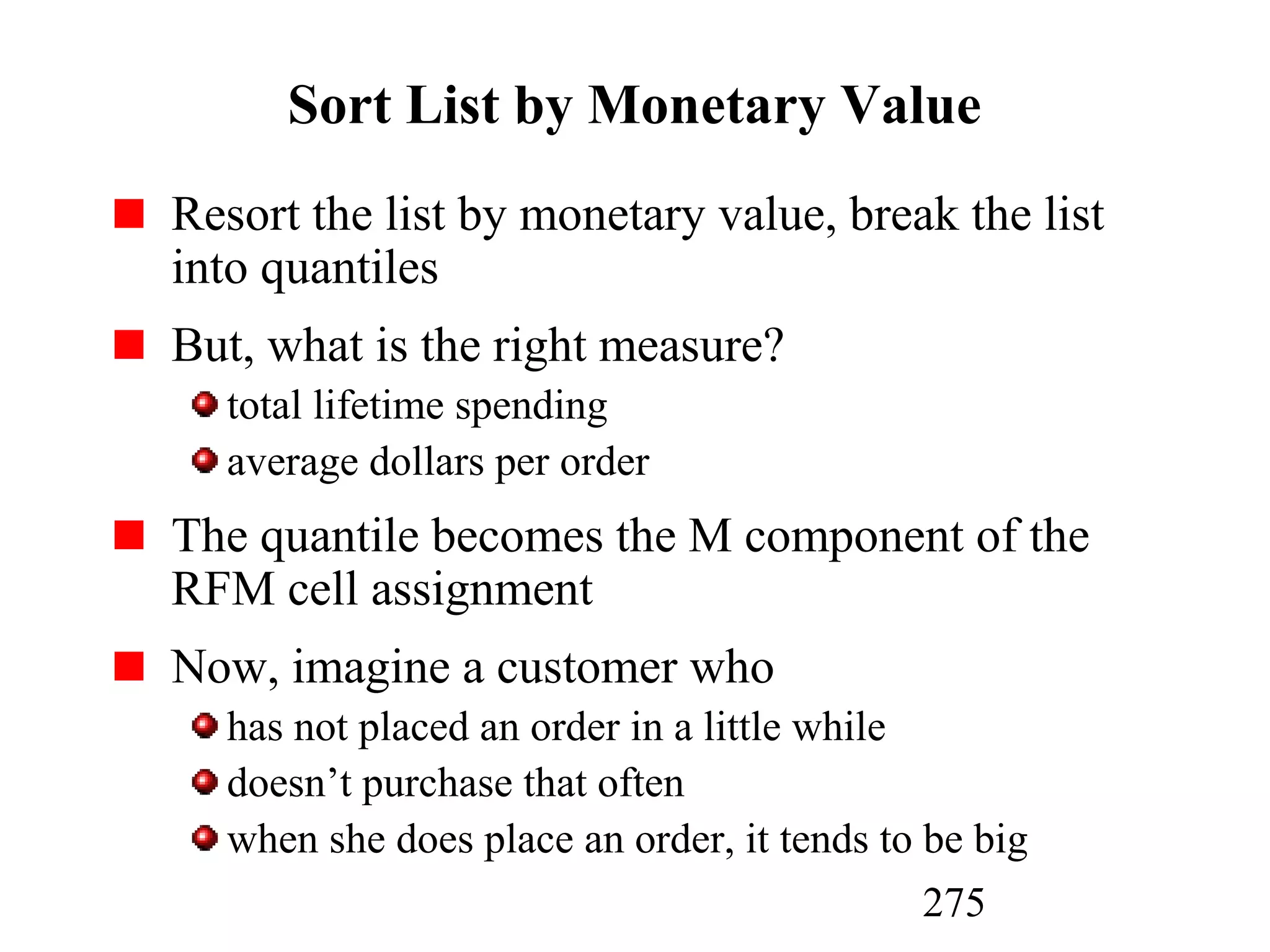 275
Sort List by Monetary Value
Resort the list by monetary value, break the list
into quantiles
But, what is the right measure?
total lifetime spending
average dollars per order
The quantile becomes the M component of the
RFM cell assignment
Now, imagine a customer who
has not placed an order in a little while
doesn’t purchase that often
when she does place an order, it tends to be big
 