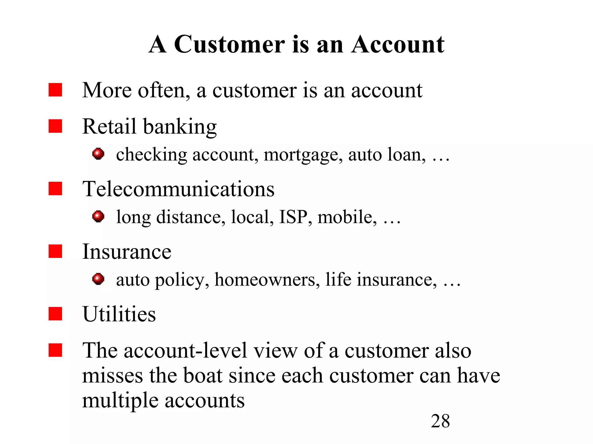 28
A Customer is an Account
More often, a customer is an account
Retail banking
checking account, mortgage, auto loan, …
Telecommunications
long distance, local, ISP, mobile, …
Insurance
auto policy, homeowners, life insurance, …
Utilities
The account-level view of a customer also
misses the boat since each customer can have
multiple accounts
 