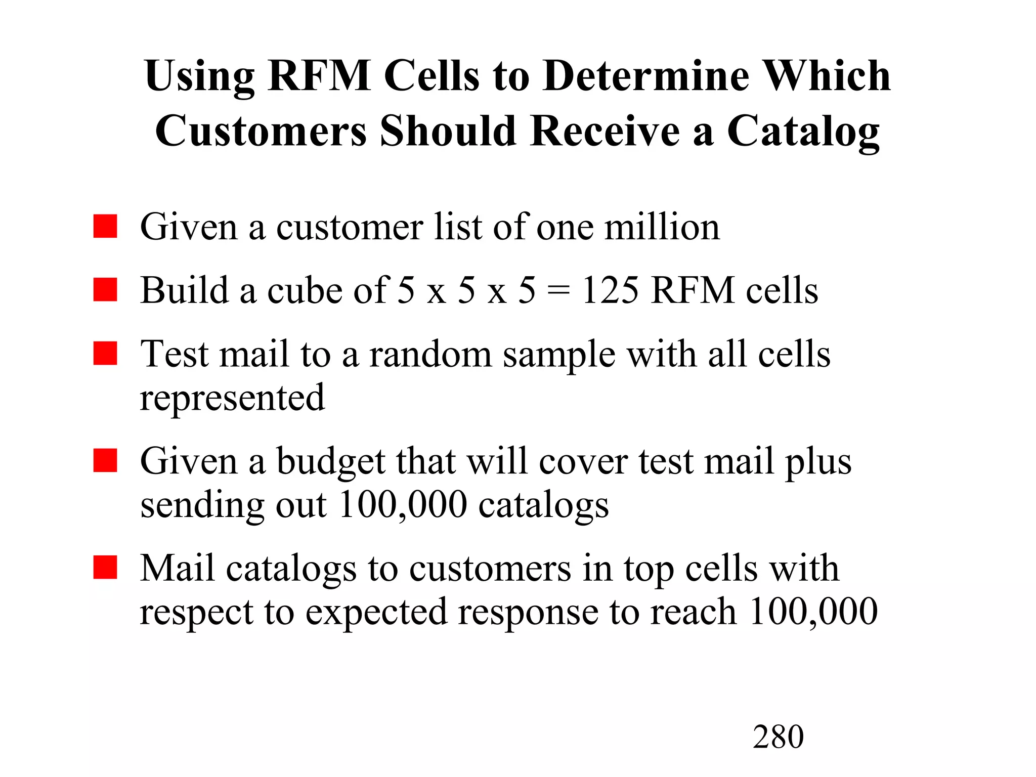 280
Using RFM Cells to Determine Which
Customers Should Receive a Catalog
Given a customer list of one million
Build a cube of 5 x 5 x 5 = 125 RFM cells
Test mail to a random sample with all cells
represented
Given a budget that will cover test mail plus
sending out 100,000 catalogs
Mail catalogs to customers in top cells with
respect to expected response to reach 100,000
 