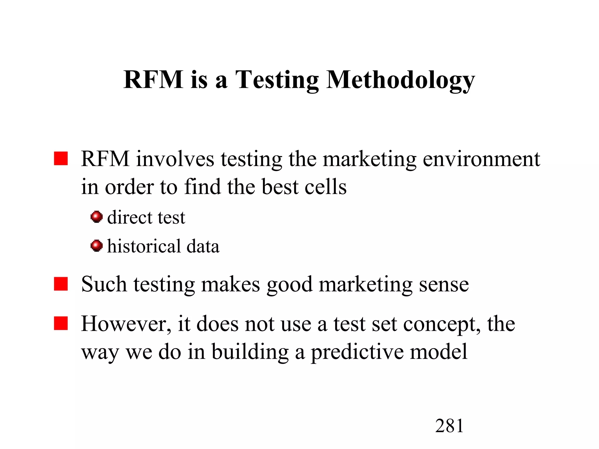 281
RFM is a Testing Methodology
RFM involves testing the marketing environment
in order to find the best cells
direct test
historical data
Such testing makes good marketing sense
However, it does not use a test set concept, the
way we do in building a predictive model
 
