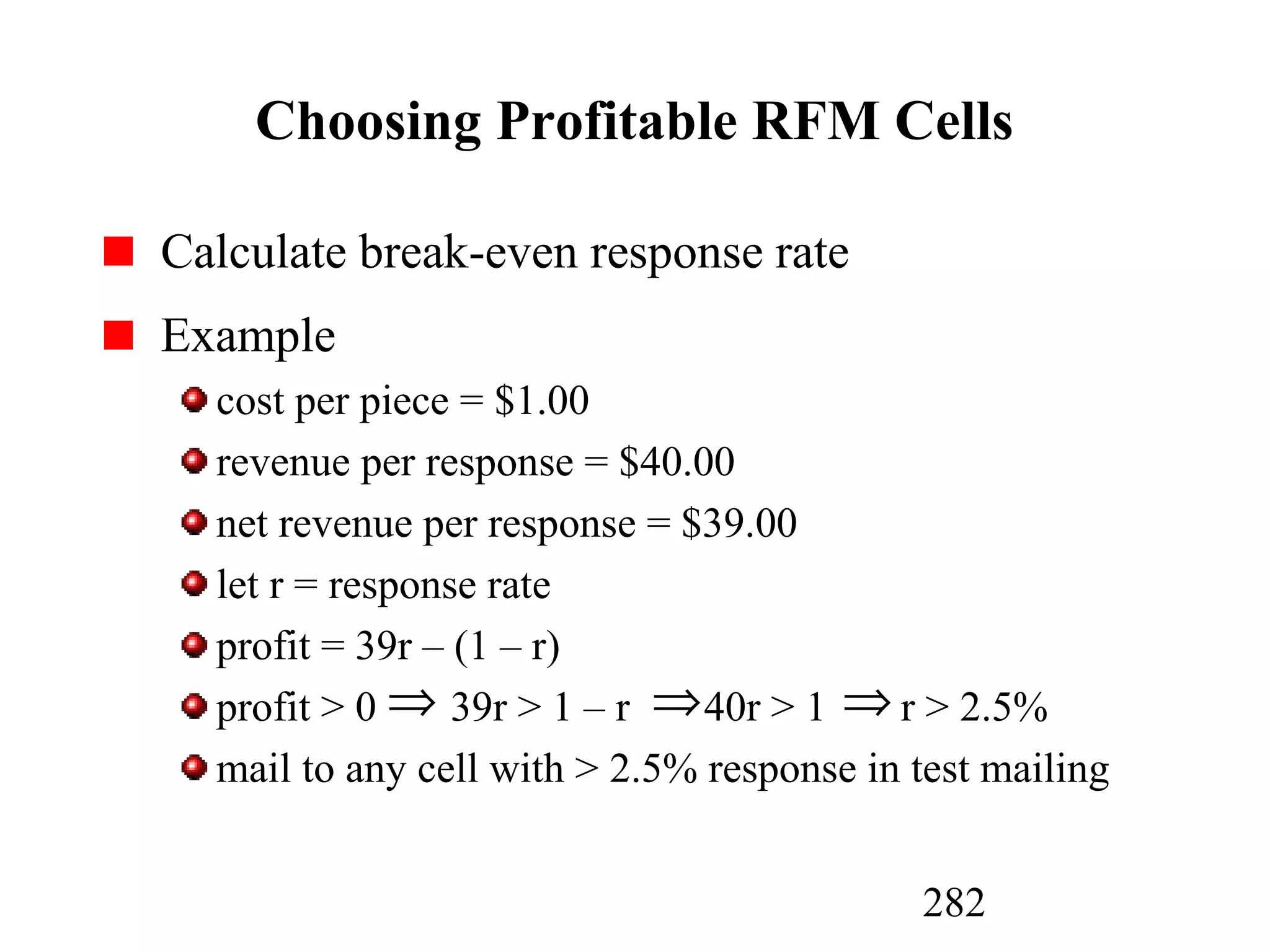 282
Choosing Profitable RFM Cells
Calculate break-even response rate
Example
cost per piece = $1.00
revenue per response = $40.00
net revenue per response = $39.00
let r = response rate
profit = 39r – (1 – r)
profit > 0 39r > 1 – r 40r > 1 r > 2.5%
mail to any cell with > 2.5% response in test mailing
⇒ ⇒ ⇒
 