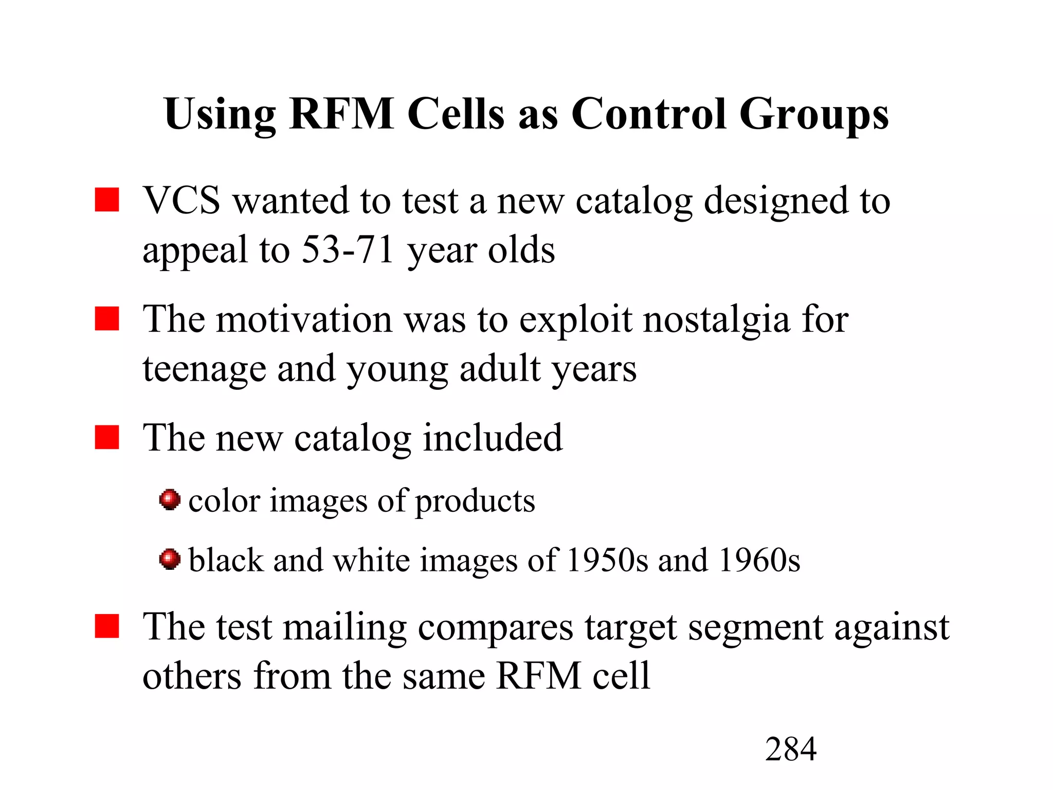 284
Using RFM Cells as Control Groups
VCS wanted to test a new catalog designed to
appeal to 53-71 year olds
The motivation was to exploit nostalgia for
teenage and young adult years
The new catalog included
color images of products
black and white images of 1950s and 1960s
The test mailing compares target segment against
others from the same RFM cell
 