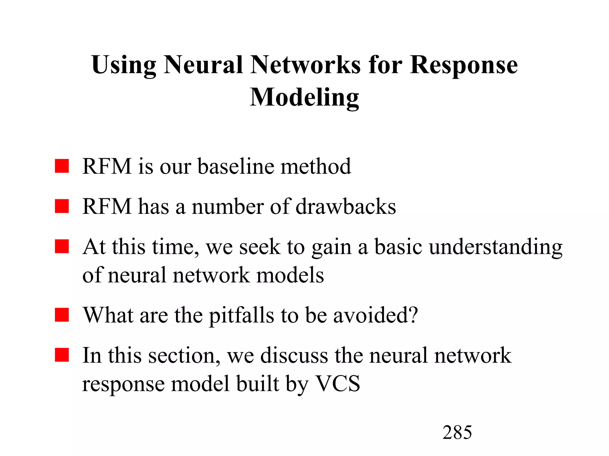 285
Using Neural Networks for Response
Modeling
RFM is our baseline method
RFM has a number of drawbacks
At this time, we seek to gain a basic understanding
of neural network models
What are the pitfalls to be avoided?
In this section, we discuss the neural network
response model built by VCS
 