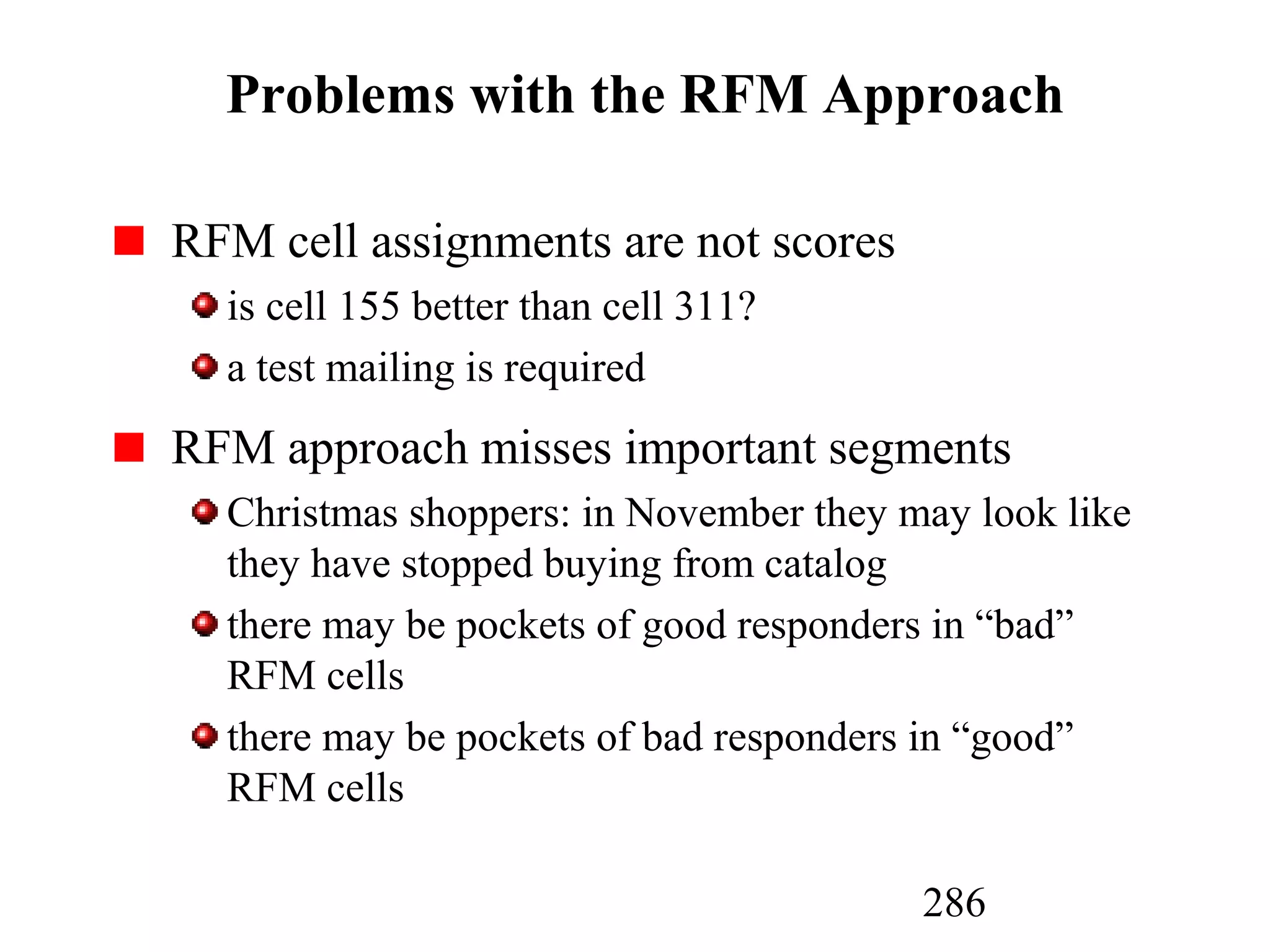 286
Problems with the RFM Approach
RFM cell assignments are not scores
is cell 155 better than cell 311?
a test mailing is required
RFM approach misses important segments
Christmas shoppers: in November they may look like
they have stopped buying from catalog
there may be pockets of good responders in “bad”
RFM cells
there may be pockets of bad responders in “good”
RFM cells
 