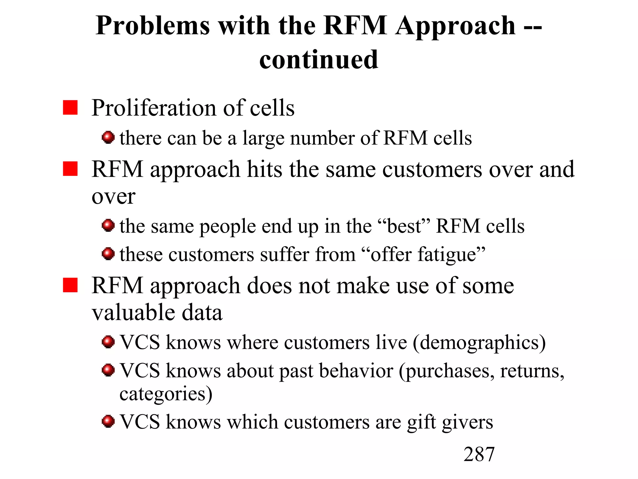 287
Problems with the RFM Approach --
continued
Proliferation of cells
there can be a large number of RFM cells
RFM approach hits the same customers over and
over
the same people end up in the “best” RFM cells
these customers suffer from “offer fatigue”
RFM approach does not make use of some
valuable data
VCS knows where customers live (demographics)
VCS knows about past behavior (purchases, returns,
categories)
VCS knows which customers are gift givers
 