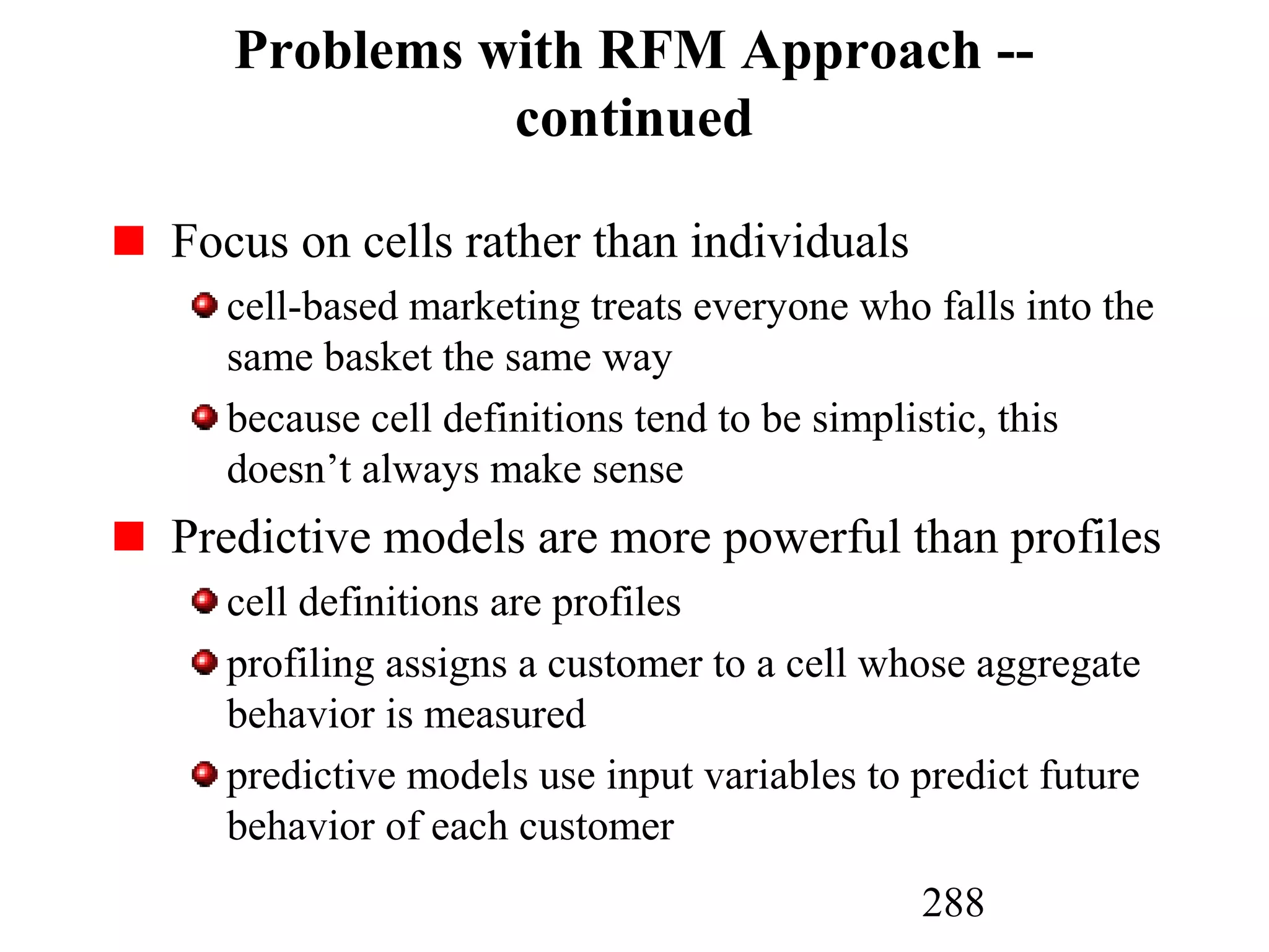 288
Problems with RFM Approach --
continued
Focus on cells rather than individuals
cell-based marketing treats everyone who falls into the
same basket the same way
because cell definitions tend to be simplistic, this
doesn’t always make sense
Predictive models are more powerful than profiles
cell definitions are profiles
profiling assigns a customer to a cell whose aggregate
behavior is measured
predictive models use input variables to predict future
behavior of each customer
 