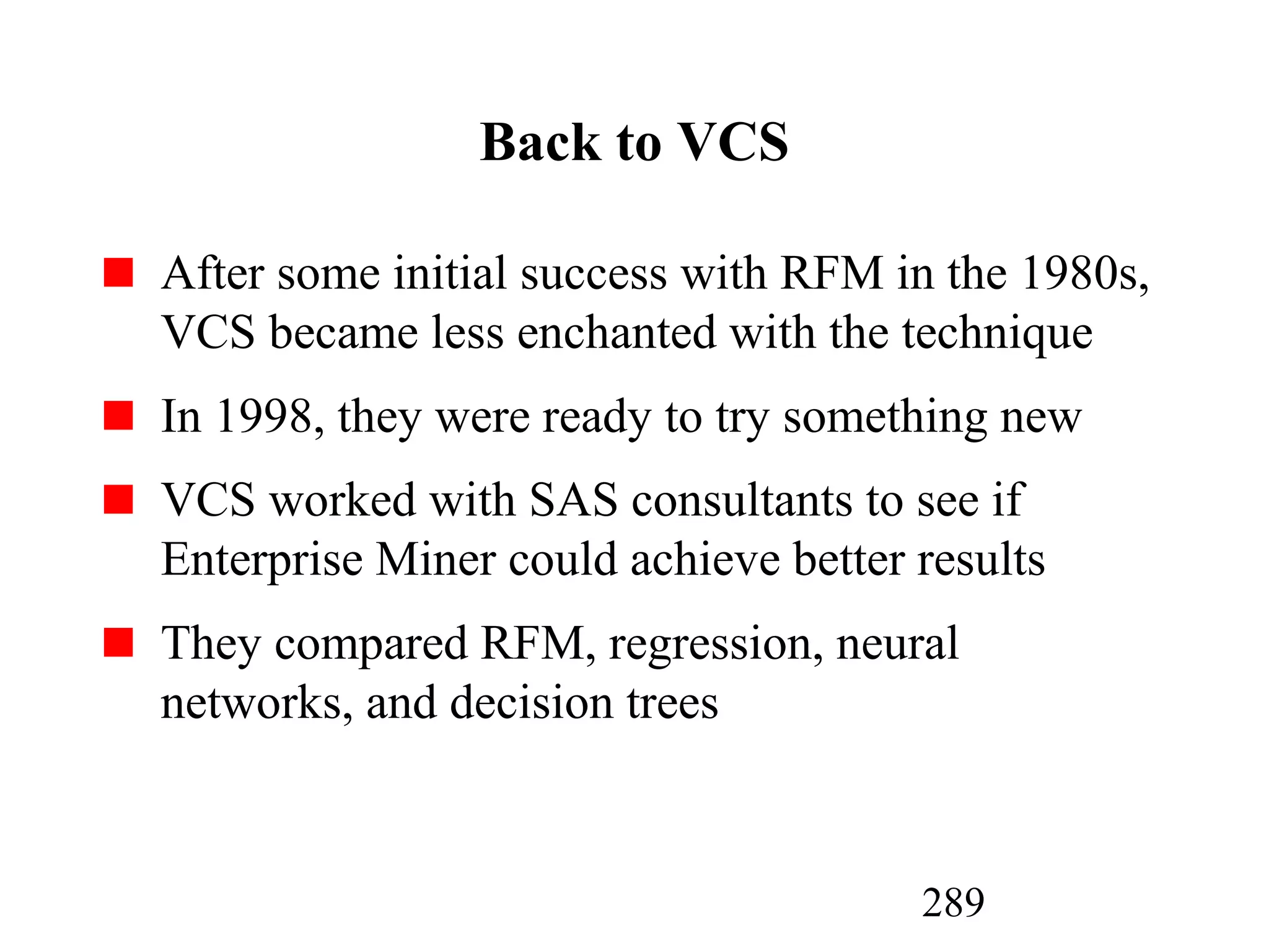 289
Back to VCS
After some initial success with RFM in the 1980s,
VCS became less enchanted with the technique
In 1998, they were ready to try something new
VCS worked with SAS consultants to see if
Enterprise Miner could achieve better results
They compared RFM, regression, neural
networks, and decision trees
 