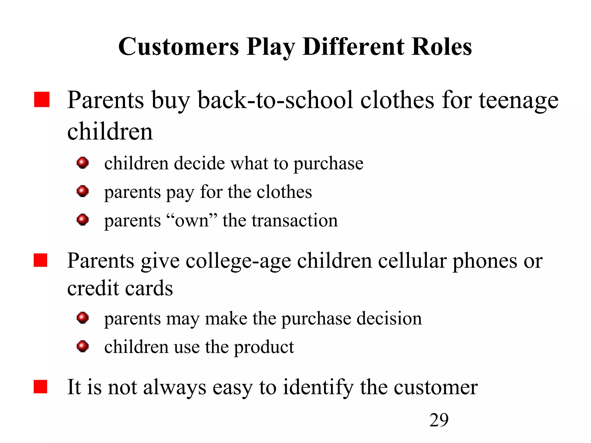 29
Customers Play Different Roles
Parents buy back-to-school clothes for teenage
children
children decide what to purchase
parents pay for the clothes
parents “own” the transaction
Parents give college-age children cellular phones or
credit cards
parents may make the purchase decision
children use the product
It is not always easy to identify the customer
 