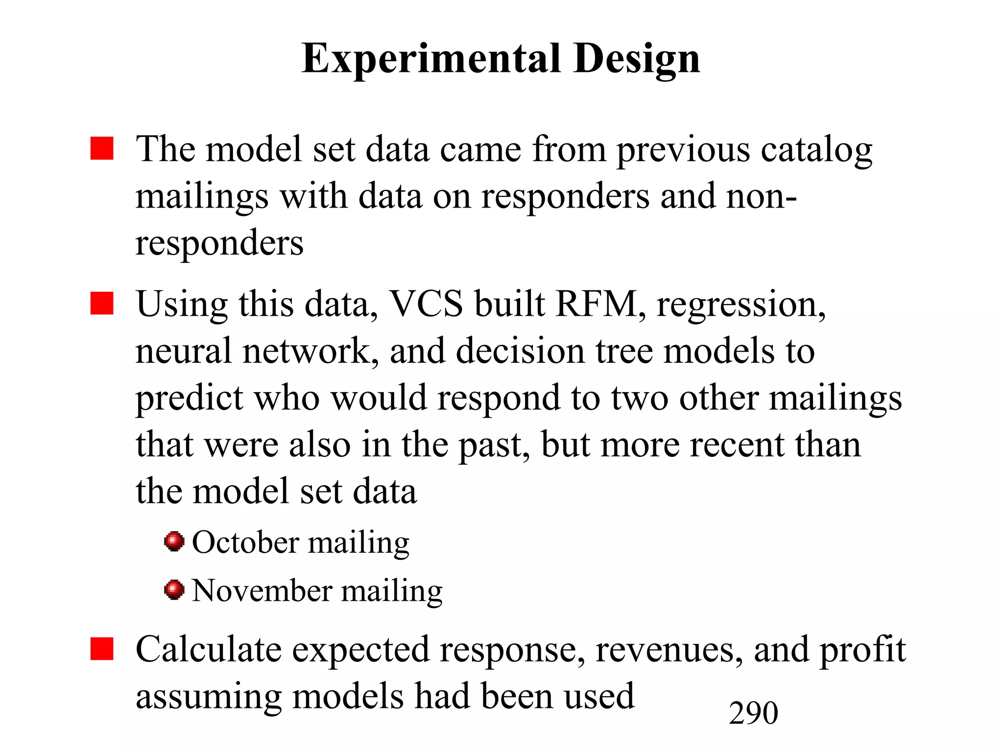 290
Experimental Design
The model set data came from previous catalog
mailings with data on responders and non-
responders
Using this data, VCS built RFM, regression,
neural network, and decision tree models to
predict who would respond to two other mailings
that were also in the past, but more recent than
the model set data
October mailing
November mailing
Calculate expected response, revenues, and profit
assuming models had been used
 
