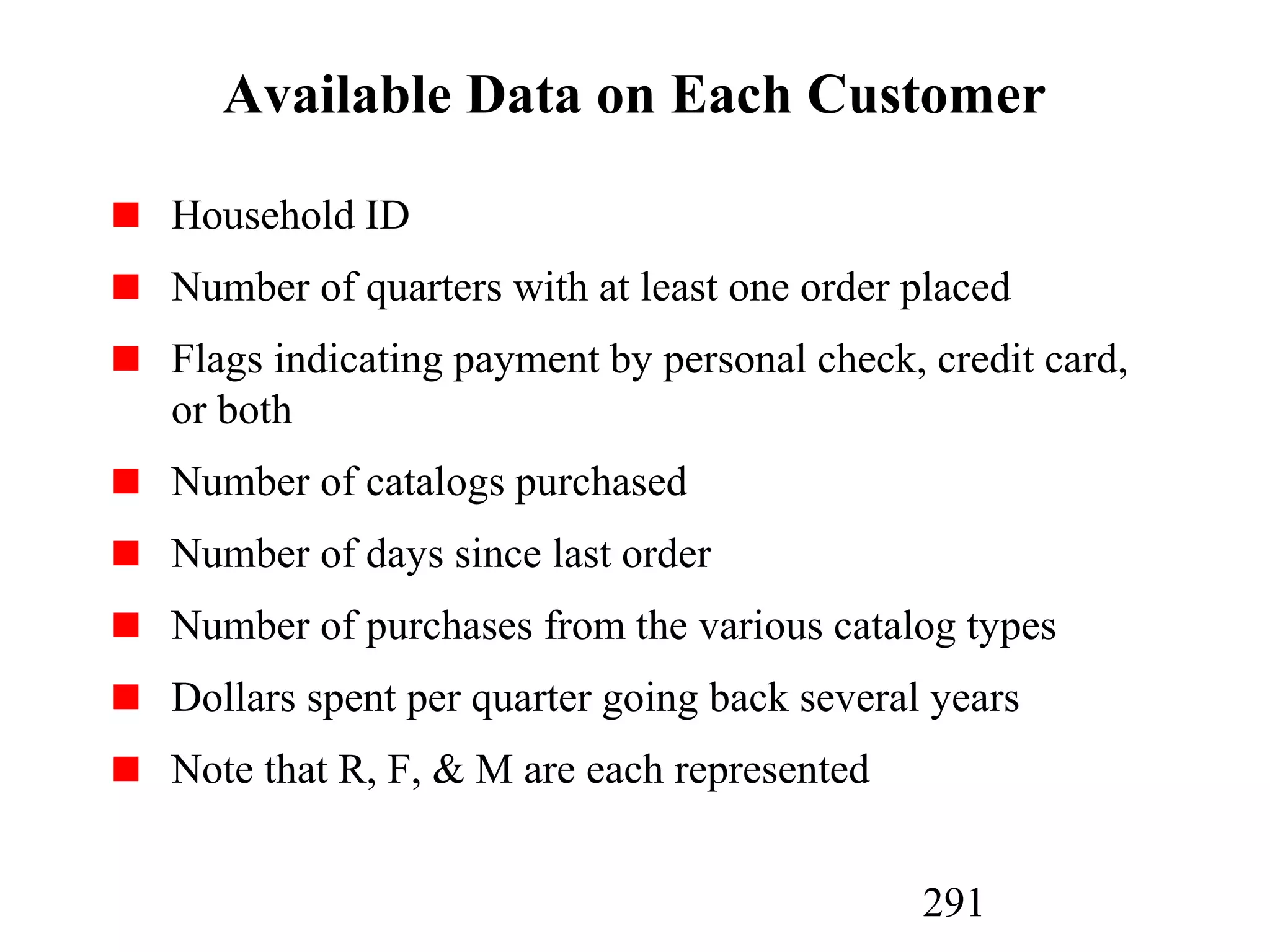 291
Available Data on Each Customer
Household ID
Number of quarters with at least one order placed
Flags indicating payment by personal check, credit card,
or both
Number of catalogs purchased
Number of days since last order
Number of purchases from the various catalog types
Dollars spent per quarter going back several years
Note that R, F, & M are each represented
 