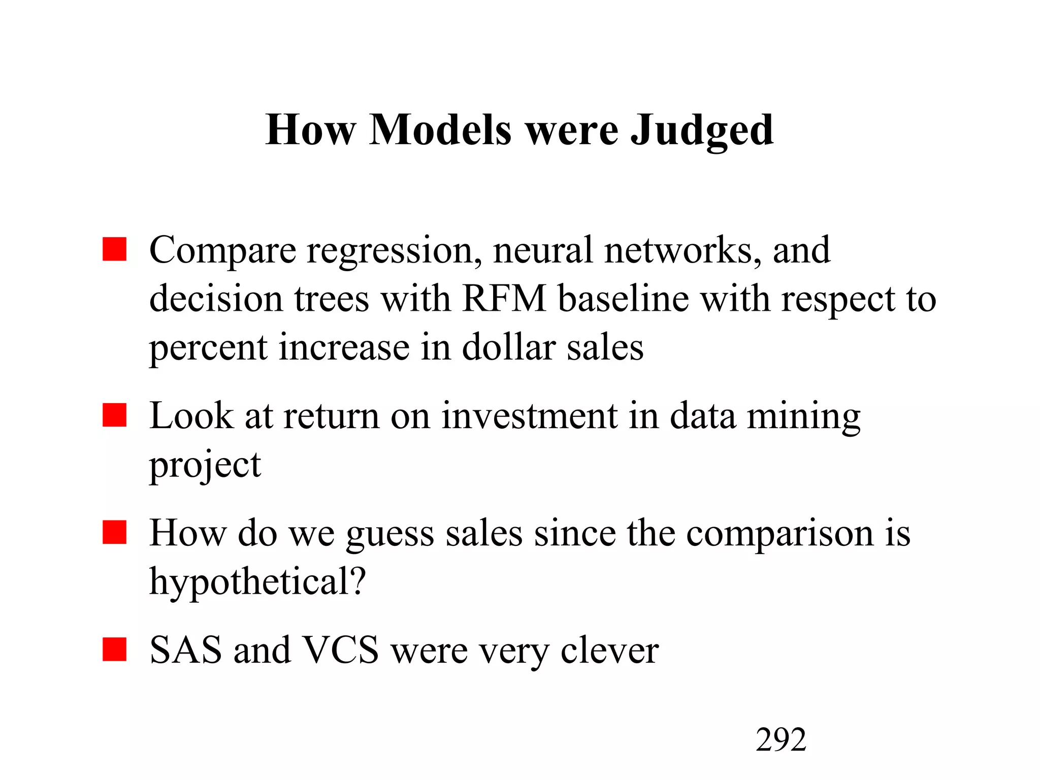 292
How Models were Judged
Compare regression, neural networks, and
decision trees with RFM baseline with respect to
percent increase in dollar sales
Look at return on investment in data mining
project
How do we guess sales since the comparison is
hypothetical?
SAS and VCS were very clever
 