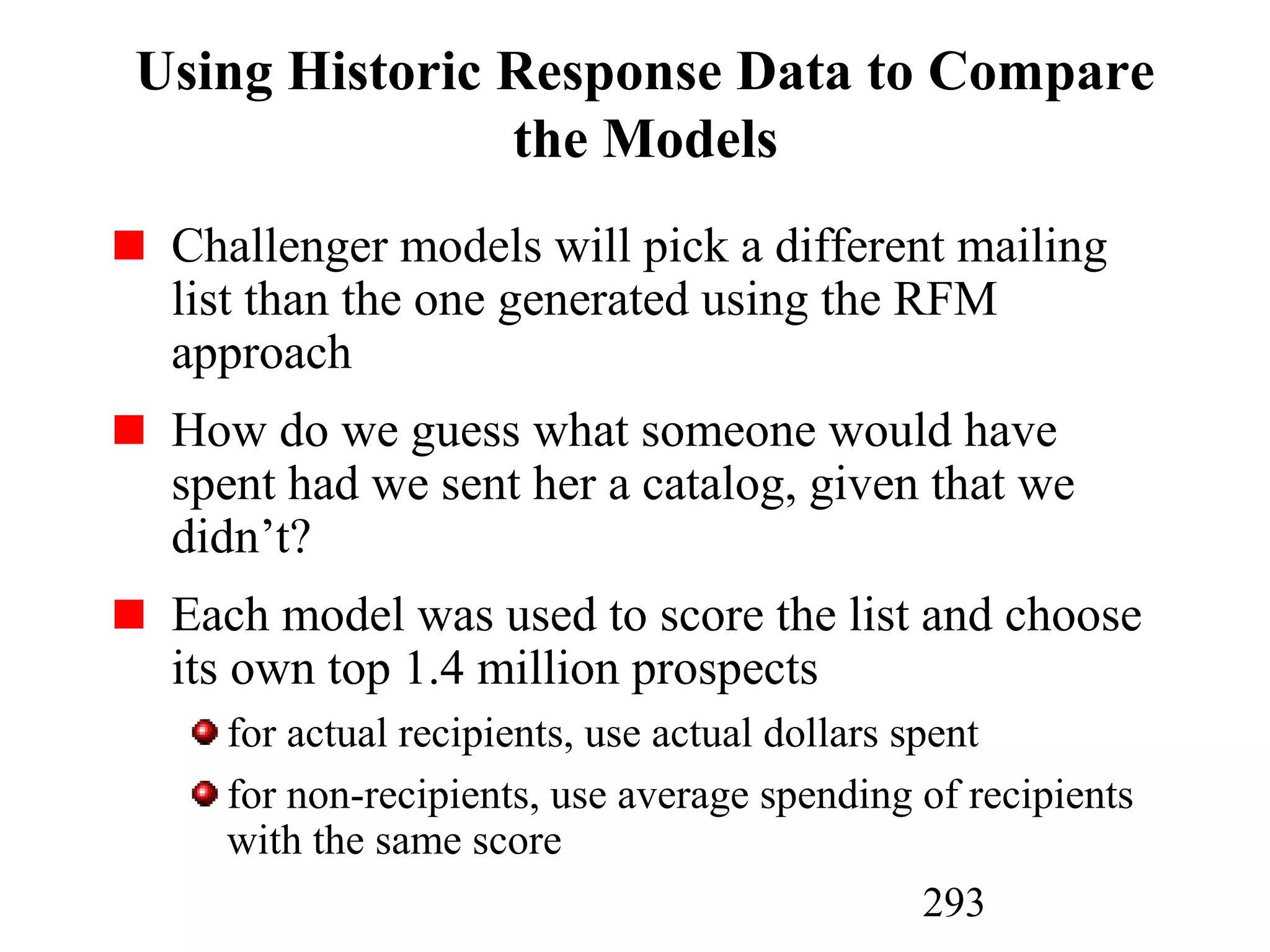 293
Using Historic Response Data to Compare
the Models
Challenger models will pick a different mailing
list than the one generated using the RFM
approach
How do we guess what someone would have
spent had we sent her a catalog, given that we
didn’t?
Each model was used to score the list and choose
its own top 1.4 million prospects
for actual recipients, use actual dollars spent
for non-recipients, use average spending of recipients
with the same score
 