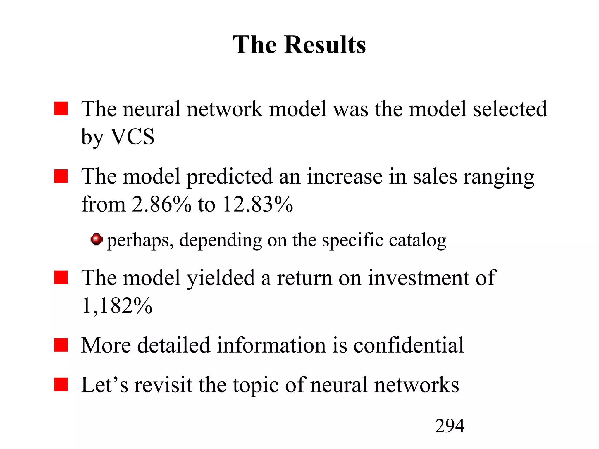 294
The Results
The neural network model was the model selected
by VCS
The model predicted an increase in sales ranging
from 2.86% to 12.83%
perhaps, depending on the specific catalog
The model yielded a return on investment of
1,182%
More detailed information is confidential
Let’s revisit the topic of neural networks
 