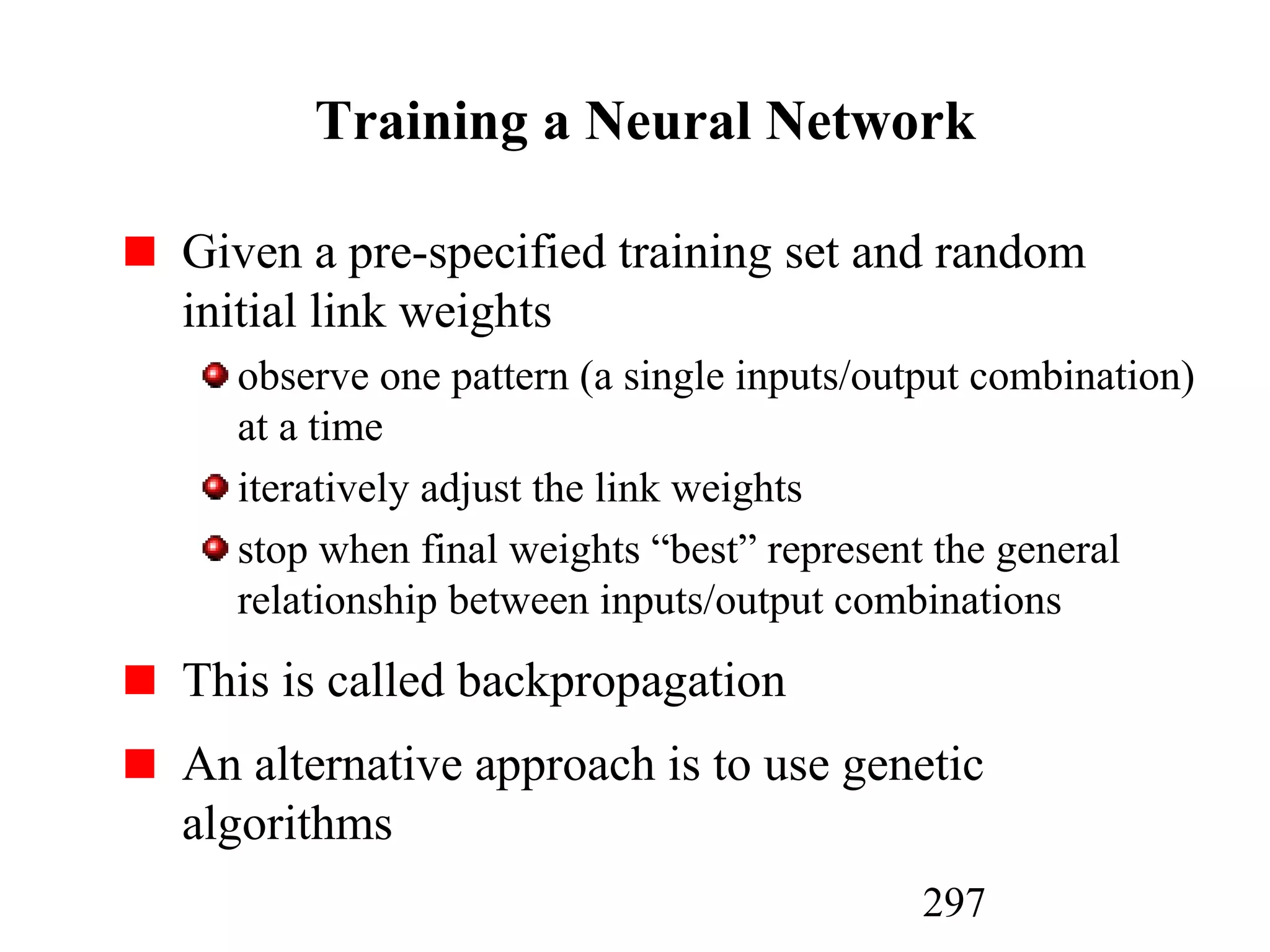 297
Training a Neural Network
Given a pre-specified training set and random
initial link weights
observe one pattern (a single inputs/output combination)
at a time
iteratively adjust the link weights
stop when final weights “best” represent the general
relationship between inputs/output combinations
This is called backpropagation
An alternative approach is to use genetic
algorithms
 