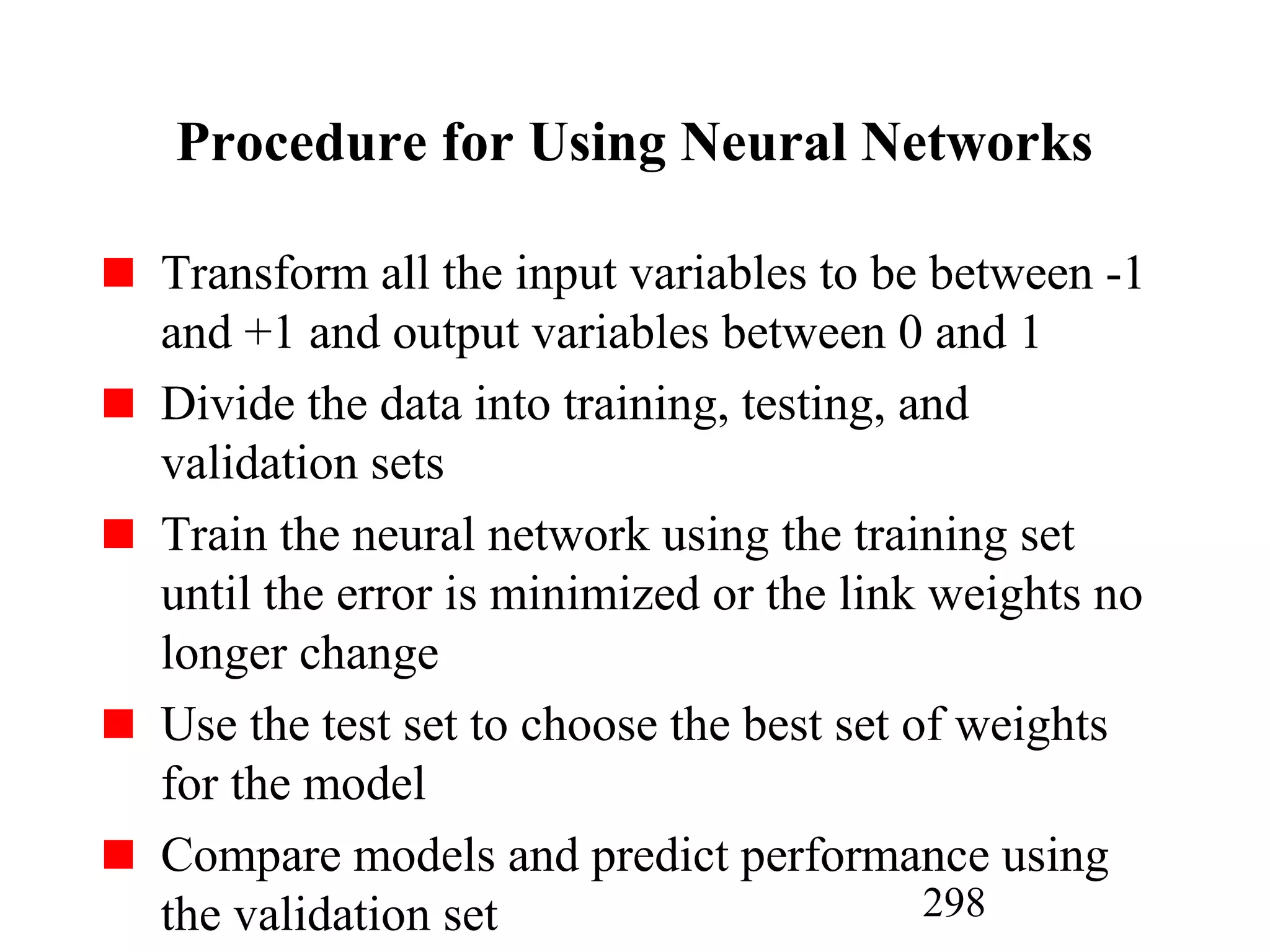 298
Procedure for Using Neural Networks
Transform all the input variables to be between -1
and +1 and output variables between 0 and 1
Divide the data into training, testing, and
validation sets
Train the neural network using the training set
until the error is minimized or the link weights no
longer change
Use the test set to choose the best set of weights
for the model
Compare models and predict performance using
the validation set
 