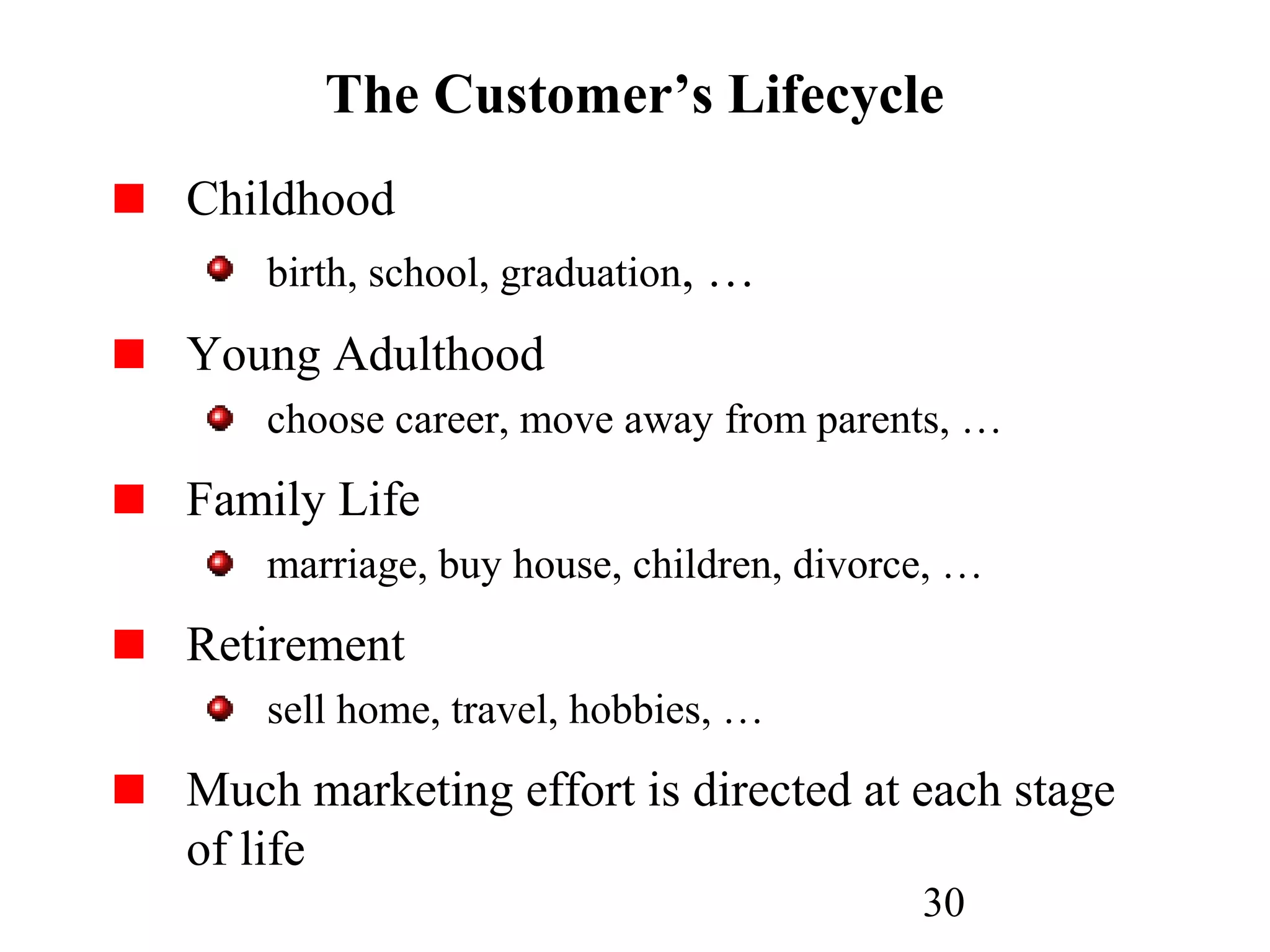30
The Customer’s Lifecycle
Childhood
birth, school, graduation, …
Young Adulthood
choose career, move away from parents, …
Family Life
marriage, buy house, children, divorce, …
Retirement
sell home, travel, hobbies, …
Much marketing effort is directed at each stage
of life
 