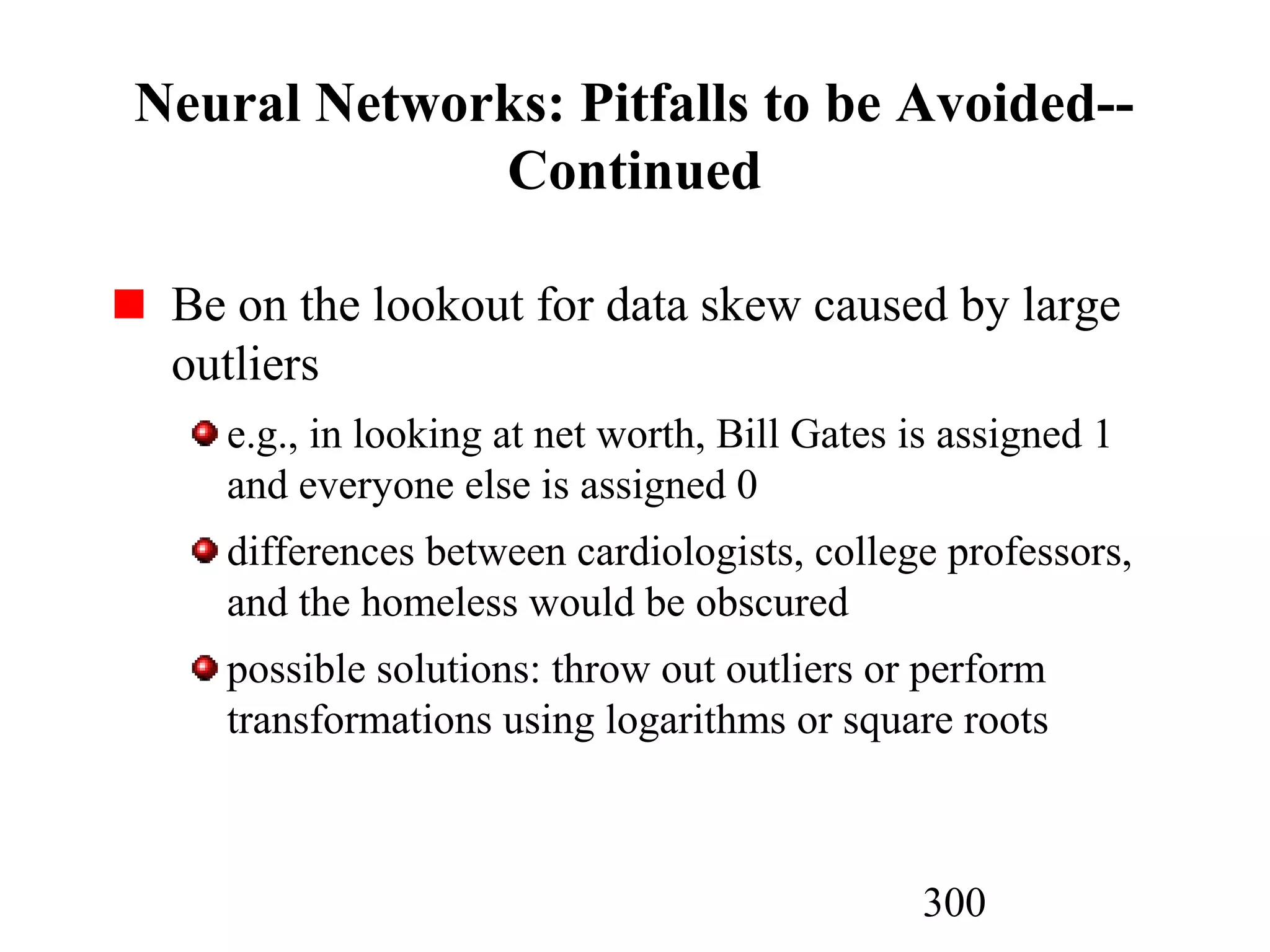 300
Neural Networks: Pitfalls to be Avoided--
Continued
Be on the lookout for data skew caused by large
outliers
e.g., in looking at net worth, Bill Gates is assigned 1
and everyone else is assigned 0
differences between cardiologists, college professors,
and the homeless would be obscured
possible solutions: throw out outliers or perform
transformations using logarithms or square roots
 