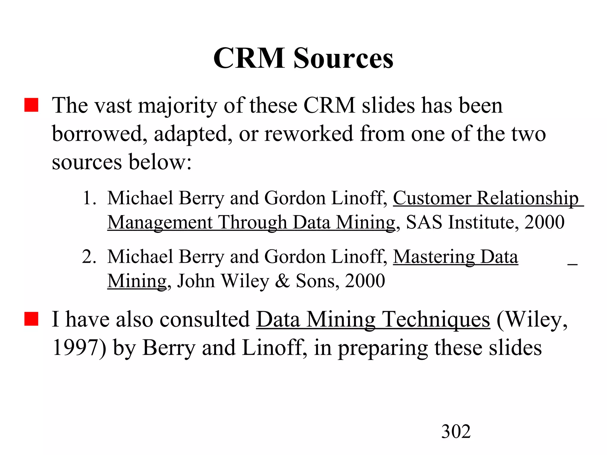 302
CRM Sources
The vast majority of these CRM slides has been
borrowed, adapted, or reworked from one of the two
sources below:
1. Michael Berry and Gordon Linoff, Customer Relationship
Management Through Data Mining, SAS Institute, 2000
2. Michael Berry and Gordon Linoff, Mastering Data
Mining, John Wiley & Sons, 2000
I have also consulted Data Mining Techniques (Wiley,
1997) by Berry and Linoff, in preparing these slides
 