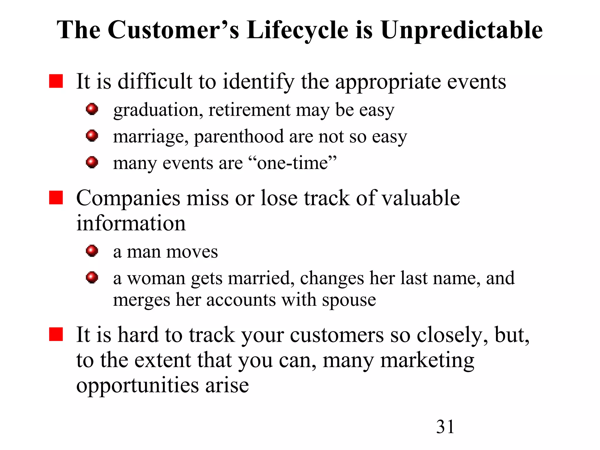 31
The Customer’s Lifecycle is Unpredictable
It is difficult to identify the appropriate events
graduation, retirement may be easy
marriage, parenthood are not so easy
many events are “one-time”
Companies miss or lose track of valuable
information
a man moves
a woman gets married, changes her last name, and
merges her accounts with spouse
It is hard to track your customers so closely, but,
to the extent that you can, many marketing
opportunities arise
 
