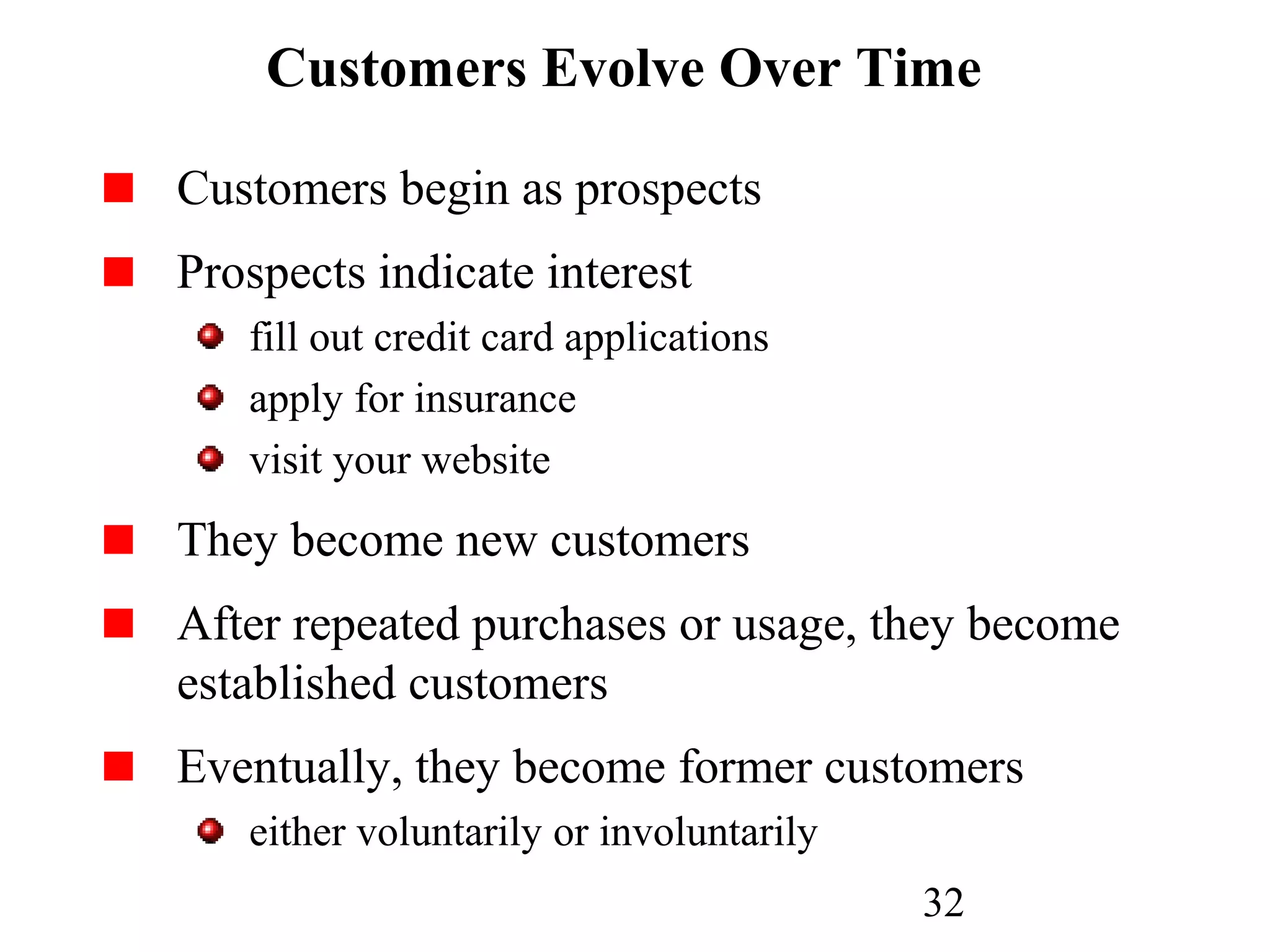 32
Customers Evolve Over Time
Customers begin as prospects
Prospects indicate interest
fill out credit card applications
apply for insurance
visit your website
They become new customers
After repeated purchases or usage, they become
established customers
Eventually, they become former customers
either voluntarily or involuntarily
 