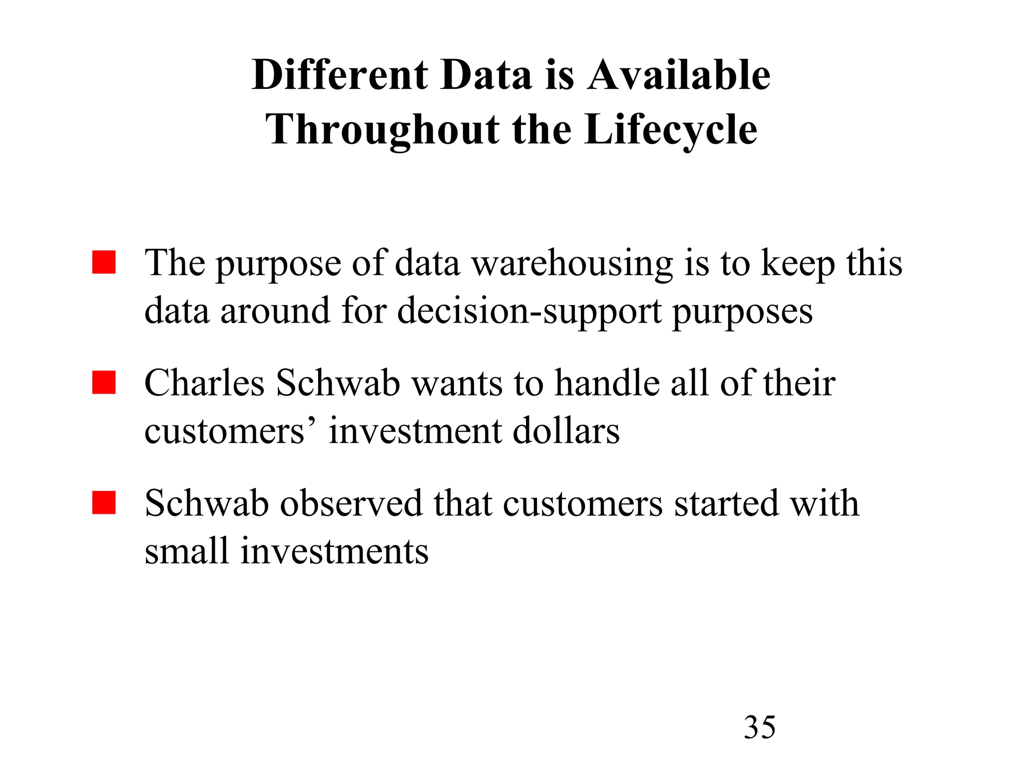 35
Different Data is Available
Throughout the Lifecycle
The purpose of data warehousing is to keep this
data around for decision-support purposes
Charles Schwab wants to handle all of their
customers’ investment dollars
Schwab observed that customers started with
small investments
 