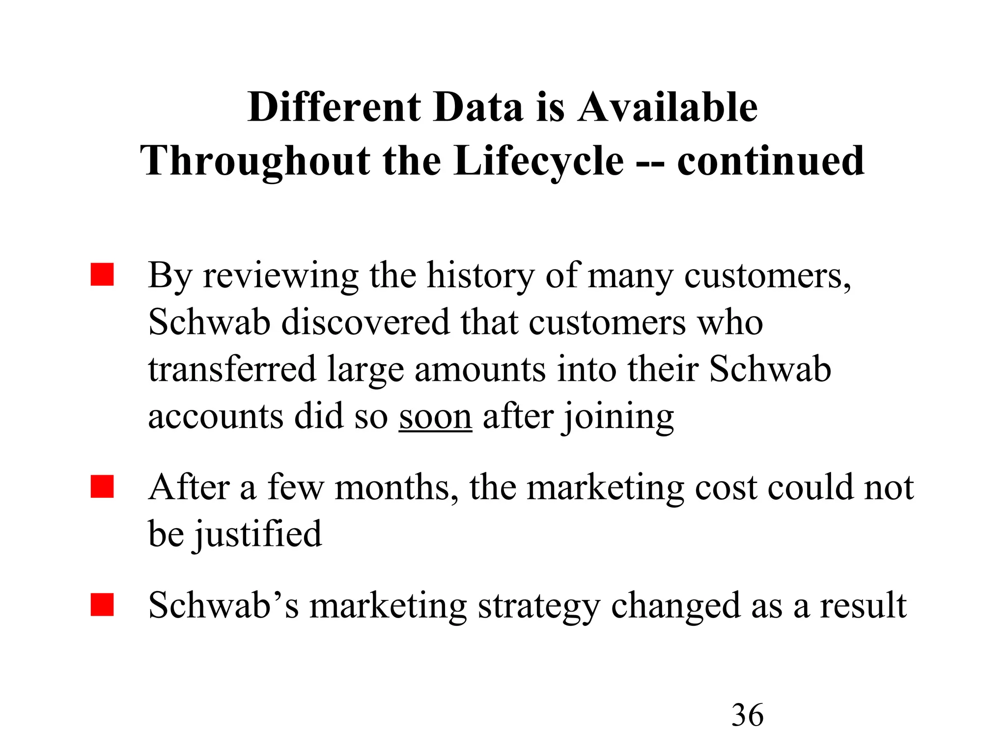 36
Different Data is Available
Throughout the Lifecycle -- continued
By reviewing the history of many customers,
Schwab discovered that customers who
transferred large amounts into their Schwab
accounts did so soon after joining
After a few months, the marketing cost could not
be justified
Schwab’s marketing strategy changed as a result
 