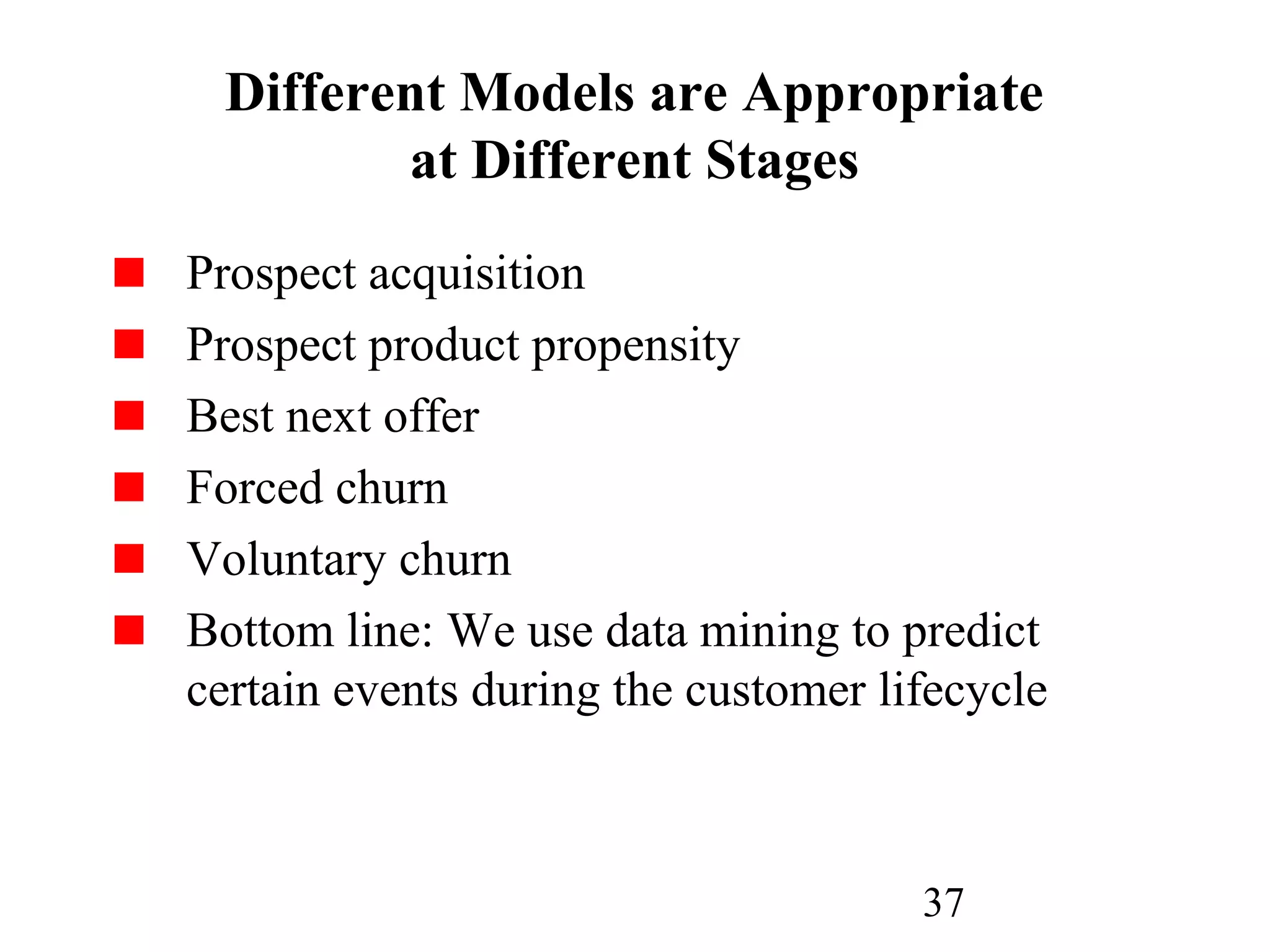 37
Different Models are Appropriate
at Different Stages
Prospect acquisition
Prospect product propensity
Best next offer
Forced churn
Voluntary churn
Bottom line: We use data mining to predict
certain events during the customer lifecycle
 