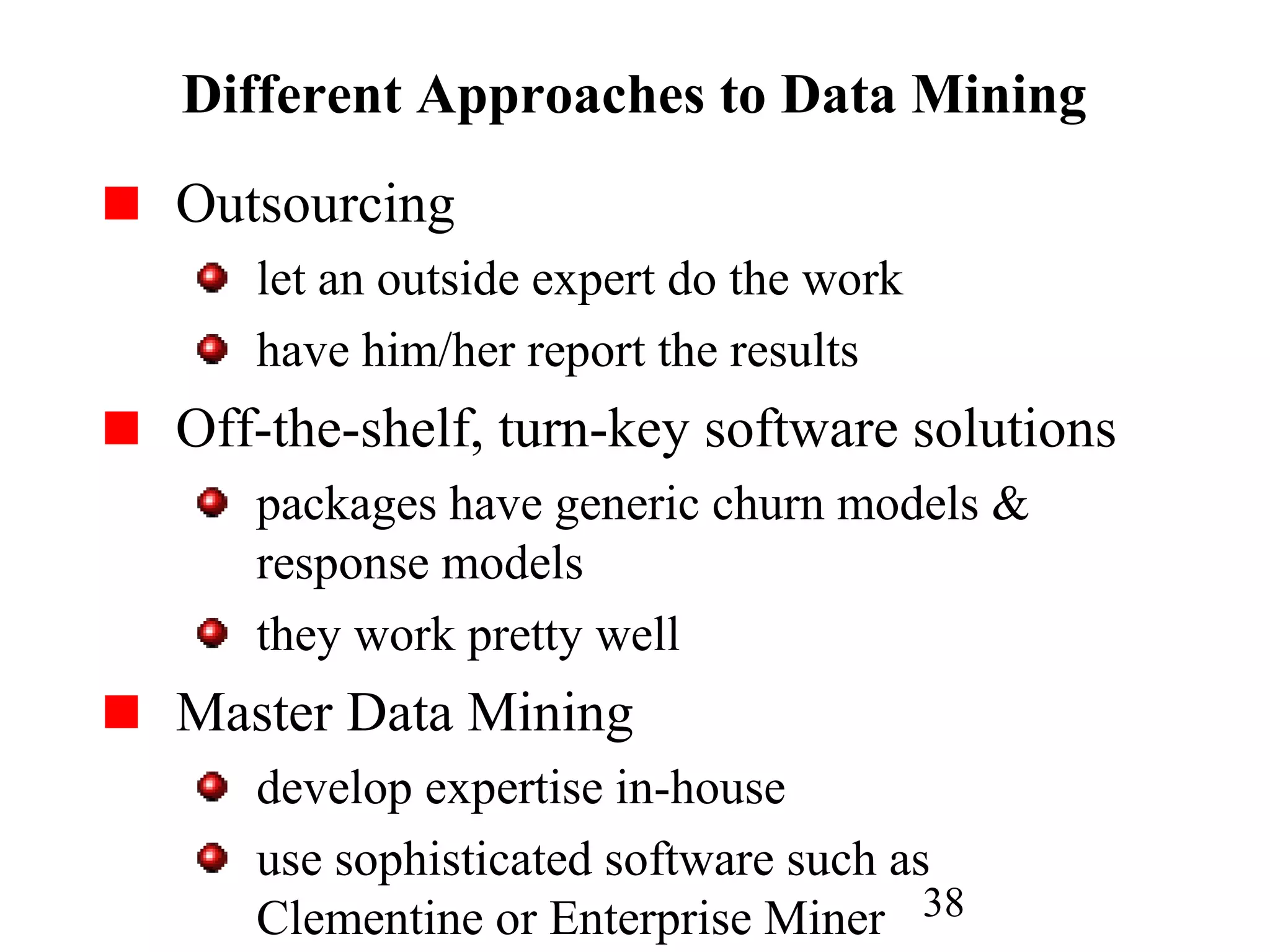 38
Different Approaches to Data Mining
Outsourcing
let an outside expert do the work
have him/her report the results
Off-the-shelf, turn-key software solutions
packages have generic churn models &
response models
they work pretty well
Master Data Mining
develop expertise in-house
use sophisticated software such as
Clementine or Enterprise Miner
 