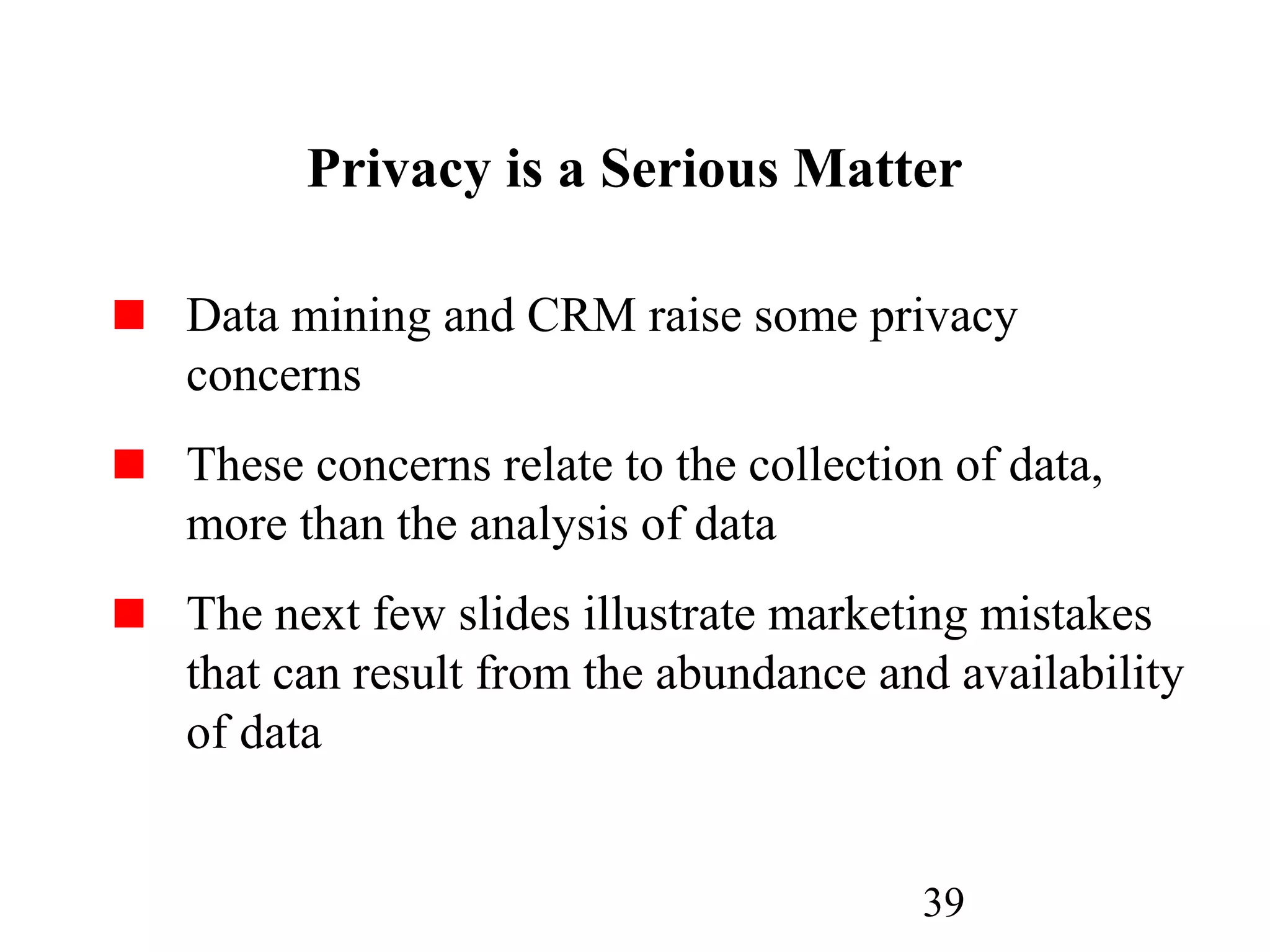 39
Privacy is a Serious Matter
Data mining and CRM raise some privacy
concerns
These concerns relate to the collection of data,
more than the analysis of data
The next few slides illustrate marketing mistakes
that can result from the abundance and availability
of data
 