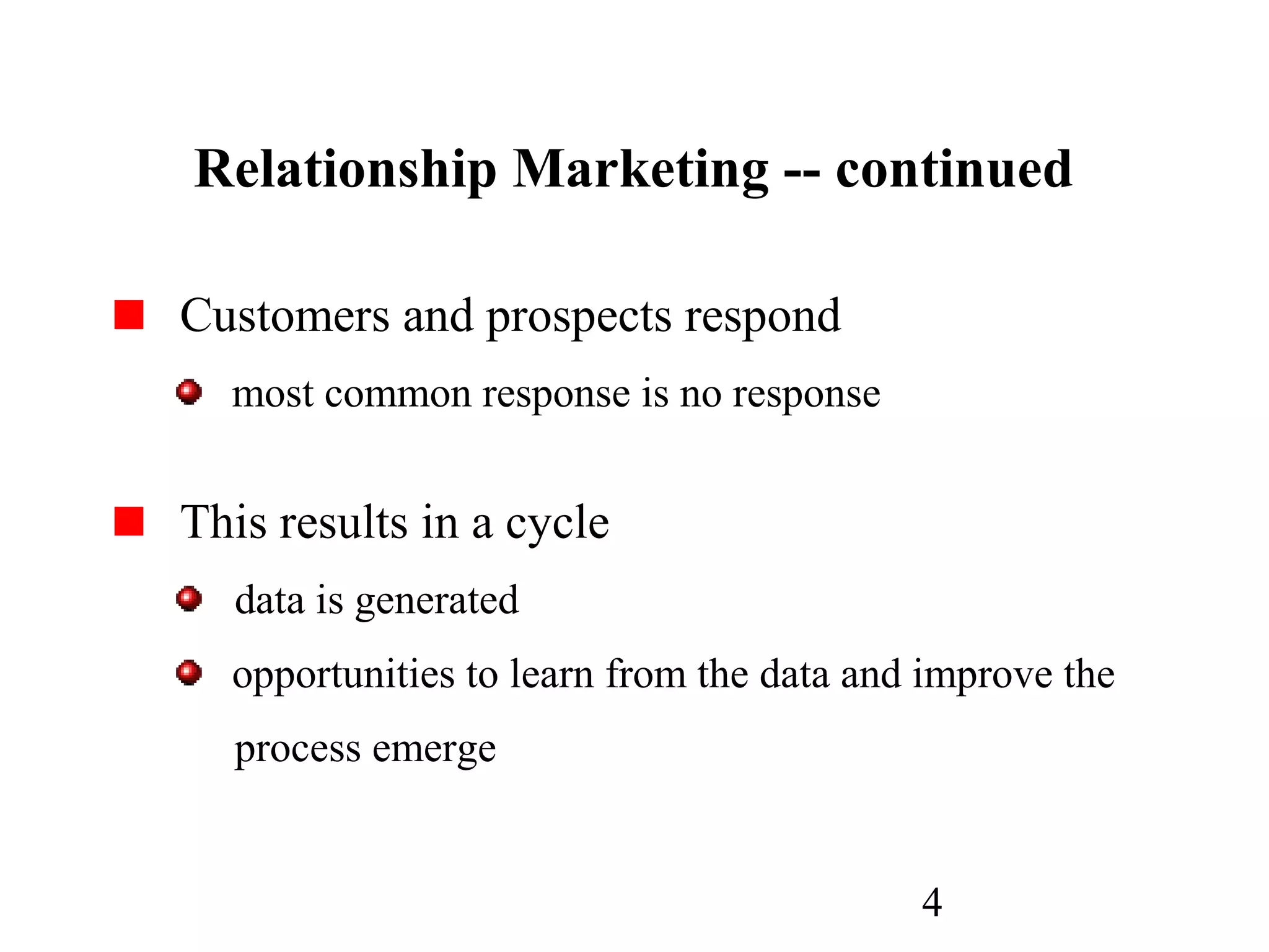 4
Relationship Marketing -- continued
Customers and prospects respond
most common response is no response
This results in a cycle
data is generated
opportunities to learn from the data and improve the
process emerge
 