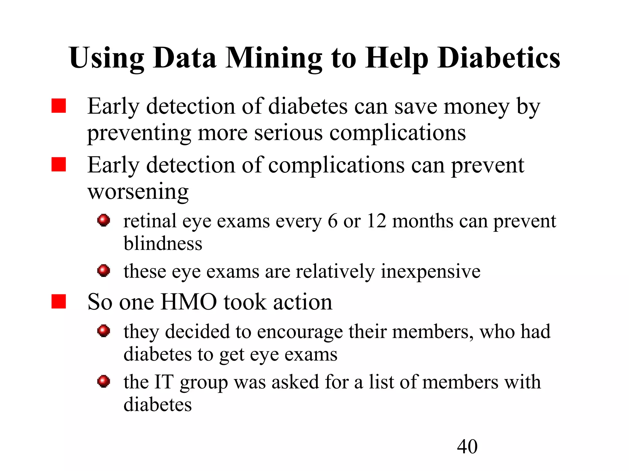 40
Using Data Mining to Help Diabetics
Early detection of diabetes can save money by
preventing more serious complications
Early detection of complications can prevent
worsening
retinal eye exams every 6 or 12 months can prevent
blindness
these eye exams are relatively inexpensive
So one HMO took action
they decided to encourage their members, who had
diabetes to get eye exams
the IT group was asked for a list of members with
diabetes
 