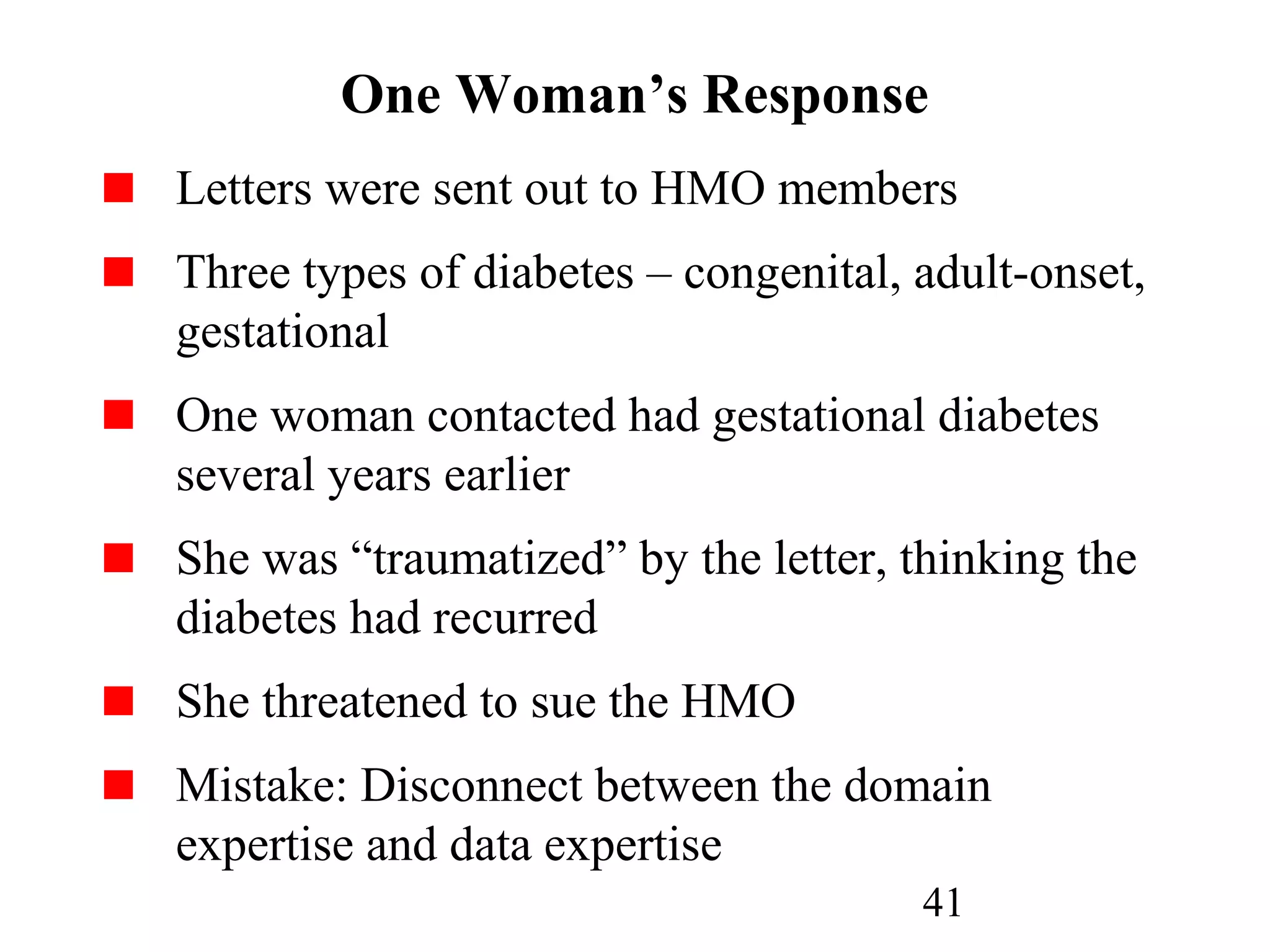 41
One Woman’s Response
Letters were sent out to HMO members
Three types of diabetes – congenital, adult-onset,
gestational
One woman contacted had gestational diabetes
several years earlier
She was “traumatized” by the letter, thinking the
diabetes had recurred
She threatened to sue the HMO
Mistake: Disconnect between the domain
expertise and data expertise
 