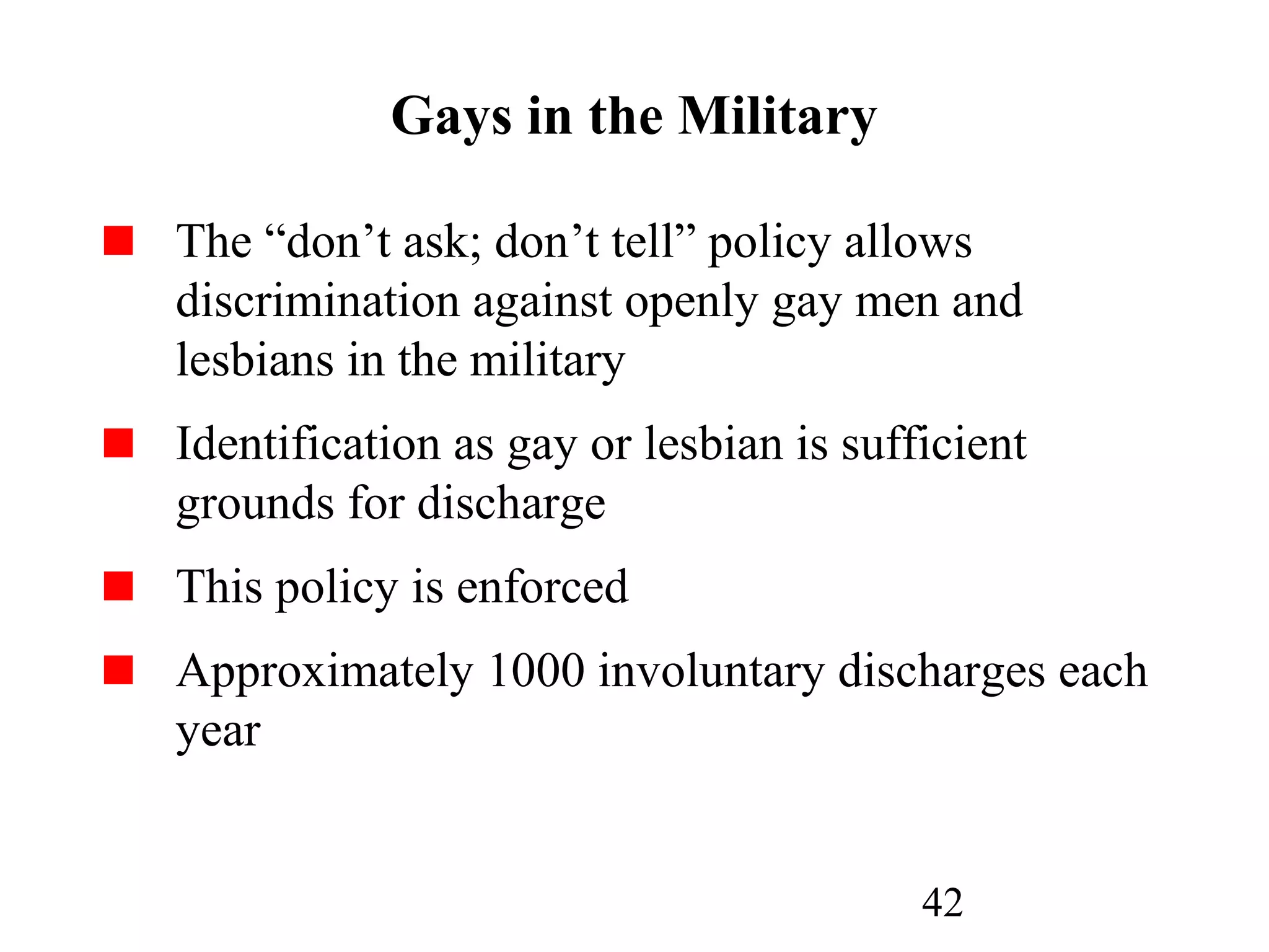42
Gays in the Military
The “don’t ask; don’t tell” policy allows
discrimination against openly gay men and
lesbians in the military
Identification as gay or lesbian is sufficient
grounds for discharge
This policy is enforced
Approximately 1000 involuntary discharges each
year
 