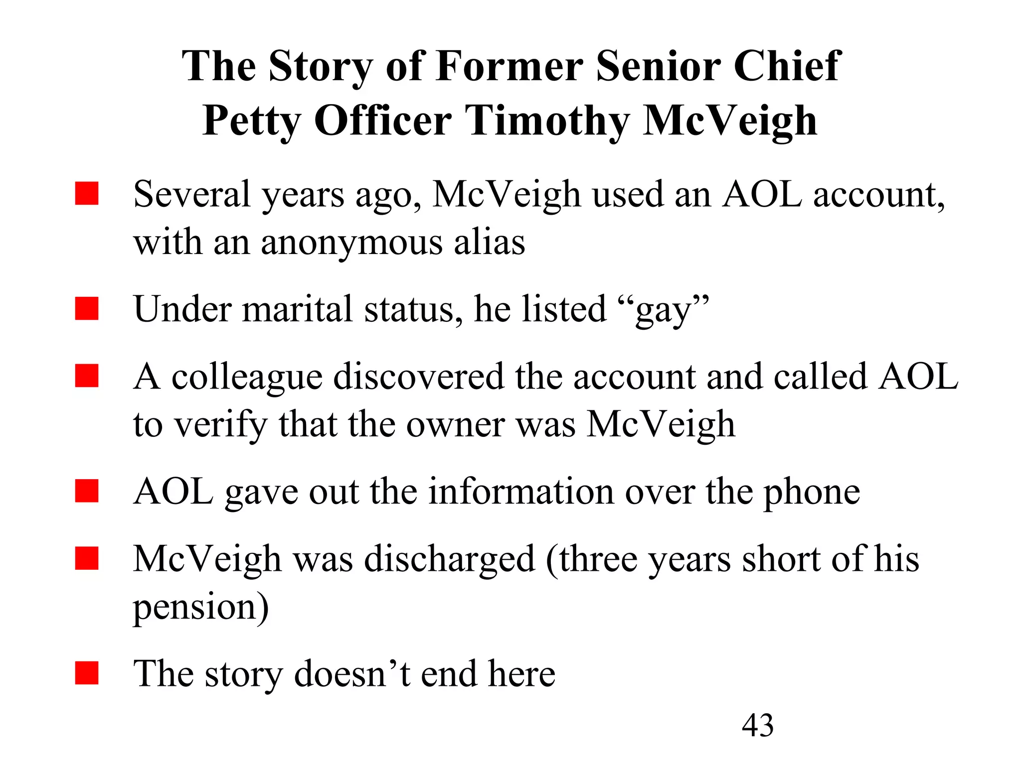 43
The Story of Former Senior Chief
Petty Officer Timothy McVeigh
Several years ago, McVeigh used an AOL account,
with an anonymous alias
Under marital status, he listed “gay”
A colleague discovered the account and called AOL
to verify that the owner was McVeigh
AOL gave out the information over the phone
McVeigh was discharged (three years short of his
pension)
The story doesn’t end here
 