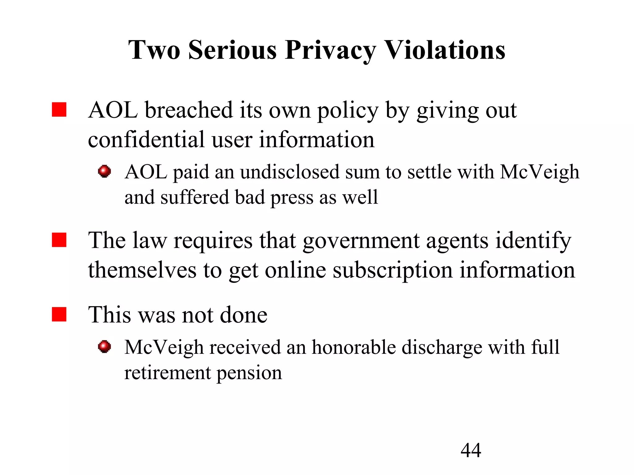44
Two Serious Privacy Violations
AOL breached its own policy by giving out
confidential user information
AOL paid an undisclosed sum to settle with McVeigh
and suffered bad press as well
The law requires that government agents identify
themselves to get online subscription information
This was not done
McVeigh received an honorable discharge with full
retirement pension
 