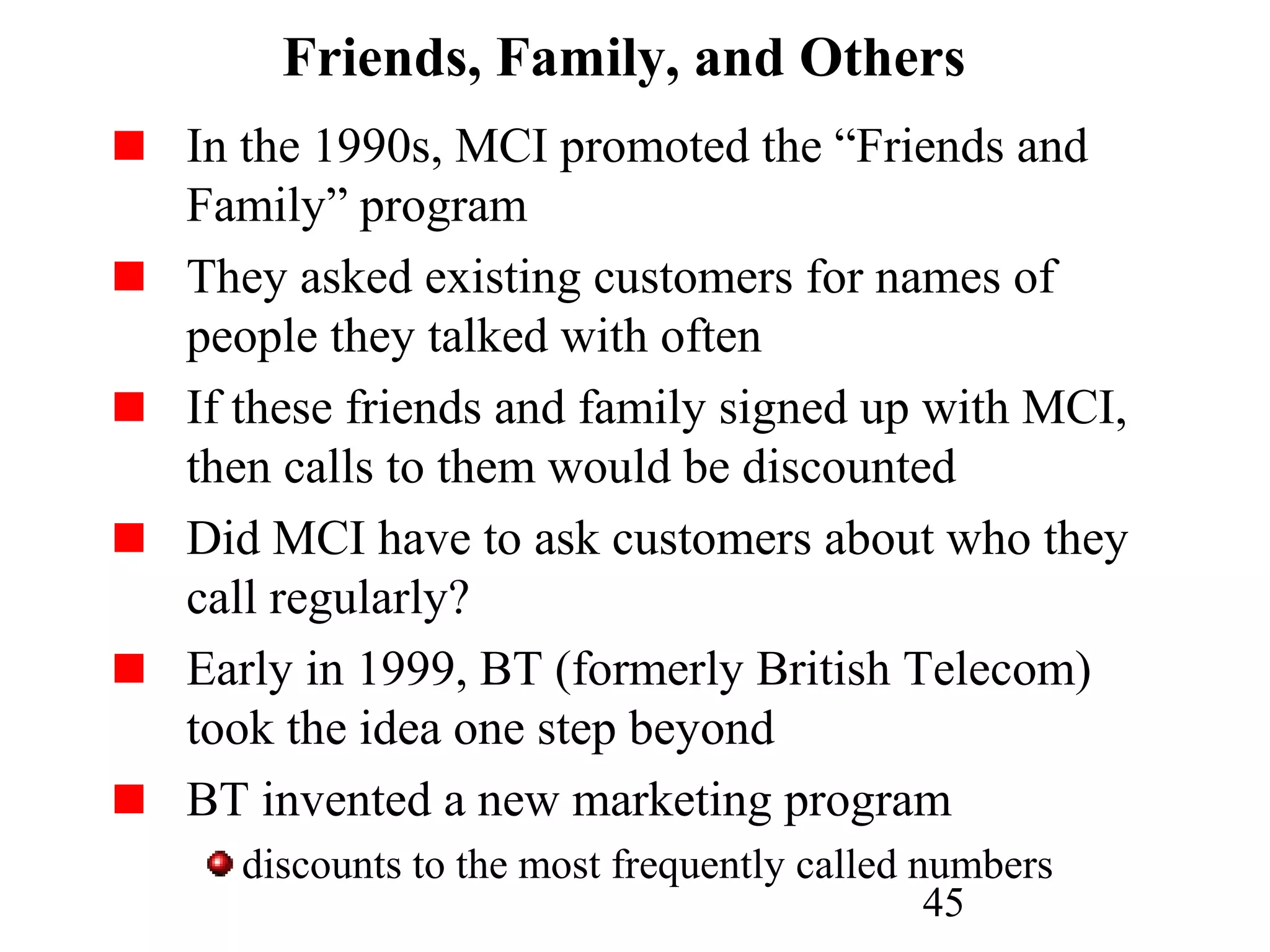 45
Friends, Family, and Others
In the 1990s, MCI promoted the “Friends and
Family” program
They asked existing customers for names of
people they talked with often
If these friends and family signed up with MCI,
then calls to them would be discounted
Did MCI have to ask customers about who they
call regularly?
Early in 1999, BT (formerly British Telecom)
took the idea one step beyond
BT invented a new marketing program
discounts to the most frequently called numbers
 
