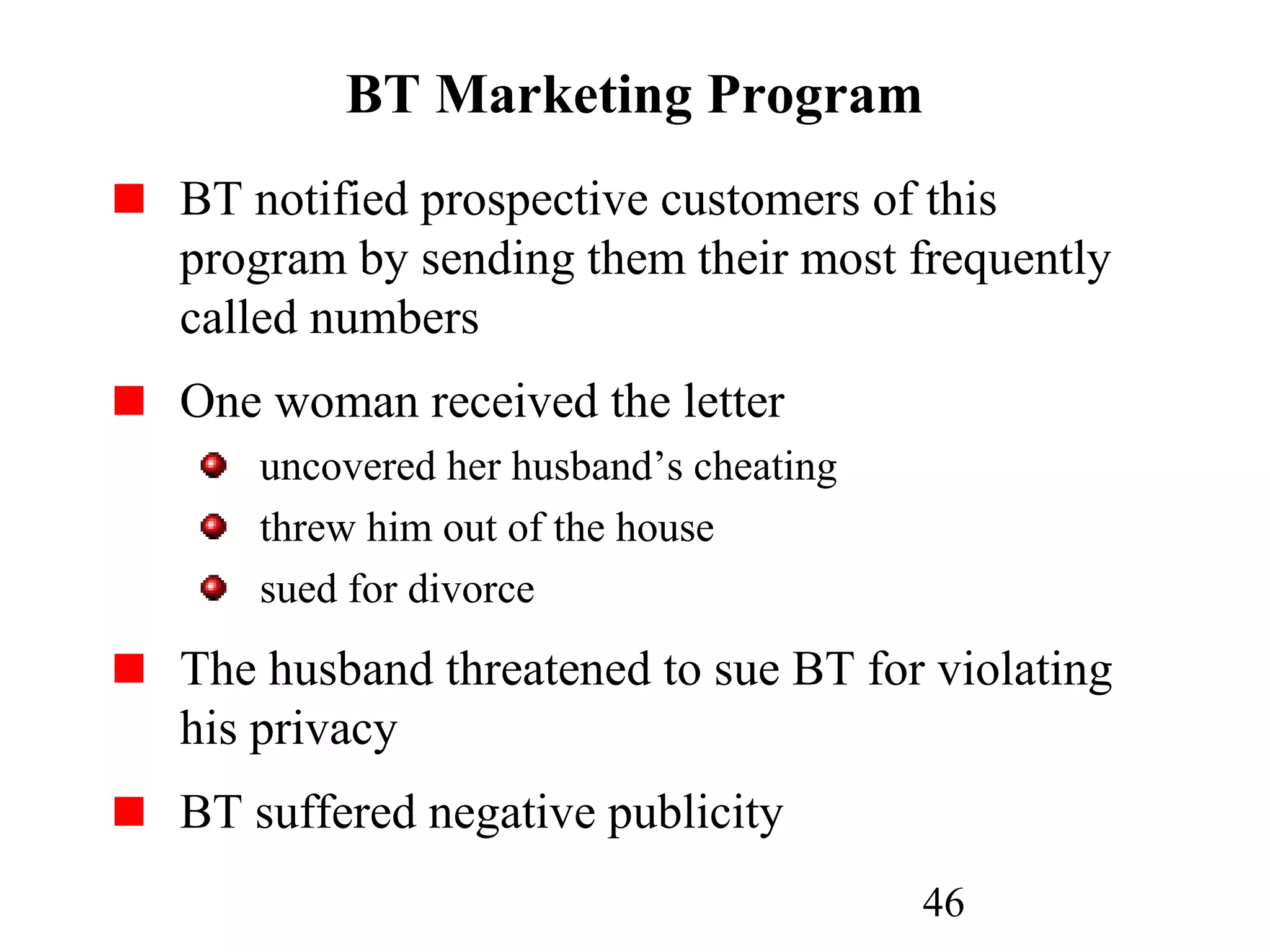 46
BT Marketing Program
BT notified prospective customers of this
program by sending them their most frequently
called numbers
One woman received the letter
uncovered her husband’s cheating
threw him out of the house
sued for divorce
The husband threatened to sue BT for violating
his privacy
BT suffered negative publicity
 