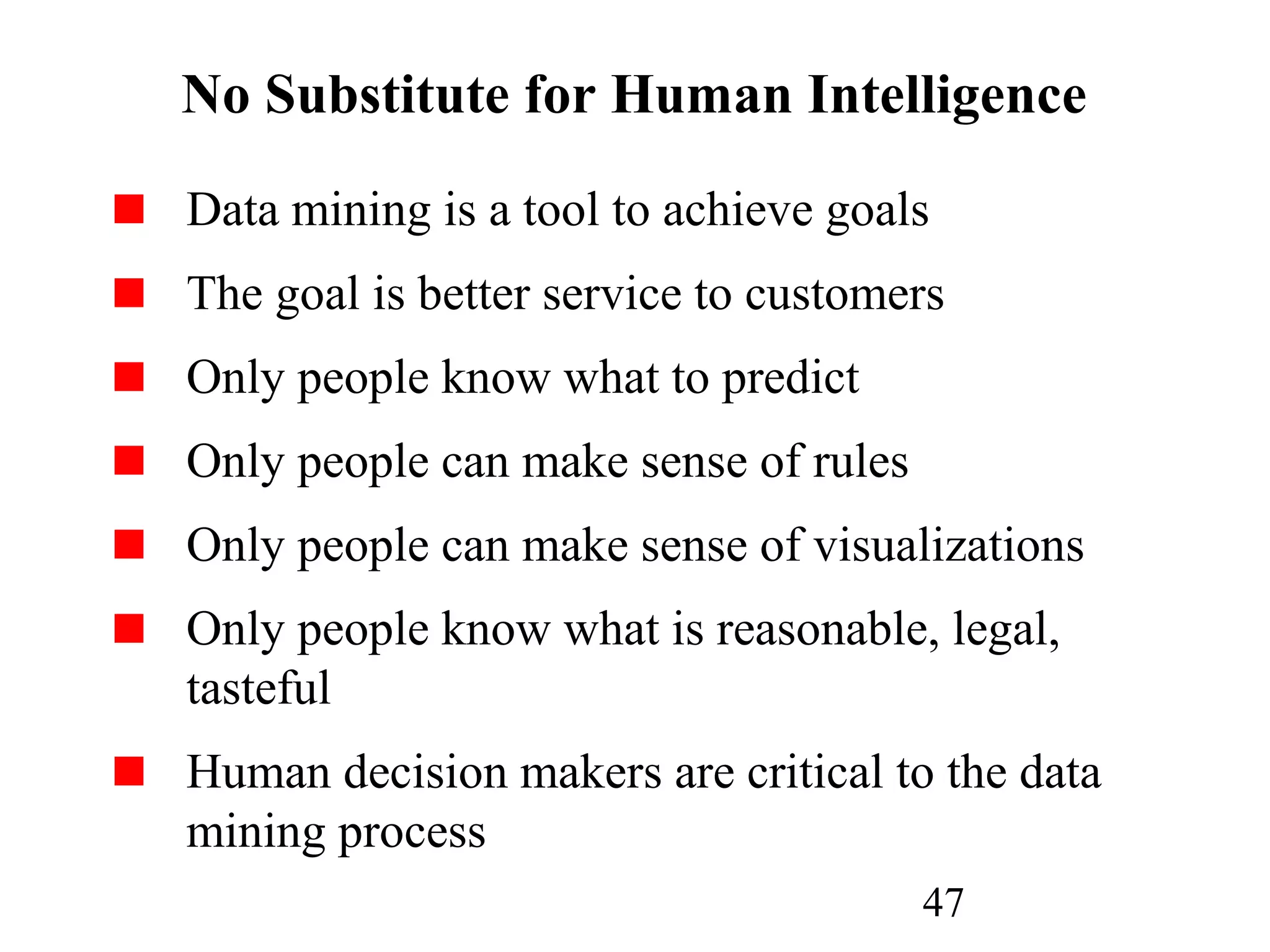 47
No Substitute for Human Intelligence
Data mining is a tool to achieve goals
The goal is better service to customers
Only people know what to predict
Only people can make sense of rules
Only people can make sense of visualizations
Only people know what is reasonable, legal,
tasteful
Human decision makers are critical to the data
mining process
 